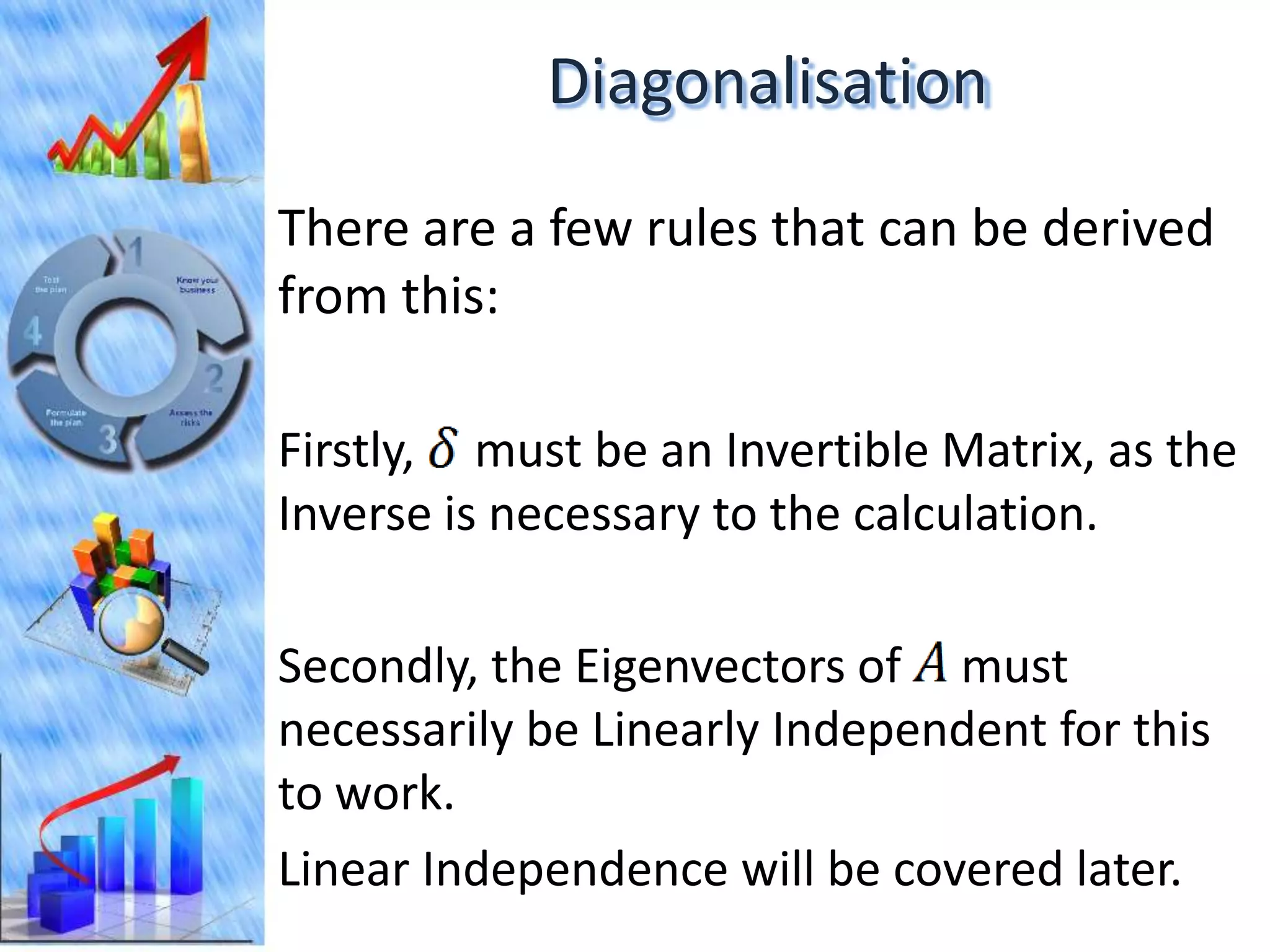 Diagonalisation

There are a few rules that can be derived
from this:

Firstly, must be an Invertible Matrix, as the
Inverse is necessary to the calculation.

Secondly, the Eigenvectors of must
necessarily be Linearly Independent for this
to work.
Linear Independence will be covered later.
 