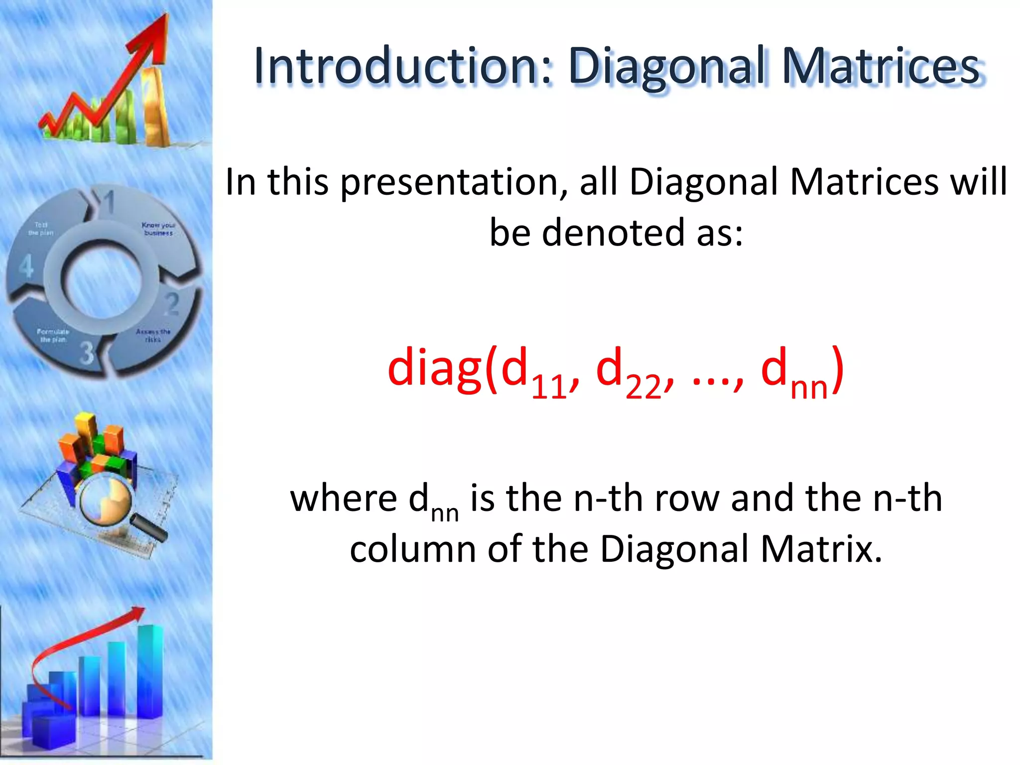 Introduction: Diagonal Matrices
In this presentation, all Diagonal Matrices will
                be denoted as:




   where dnn is the n-th row and the n-th
     column of the Diagonal Matrix.
 