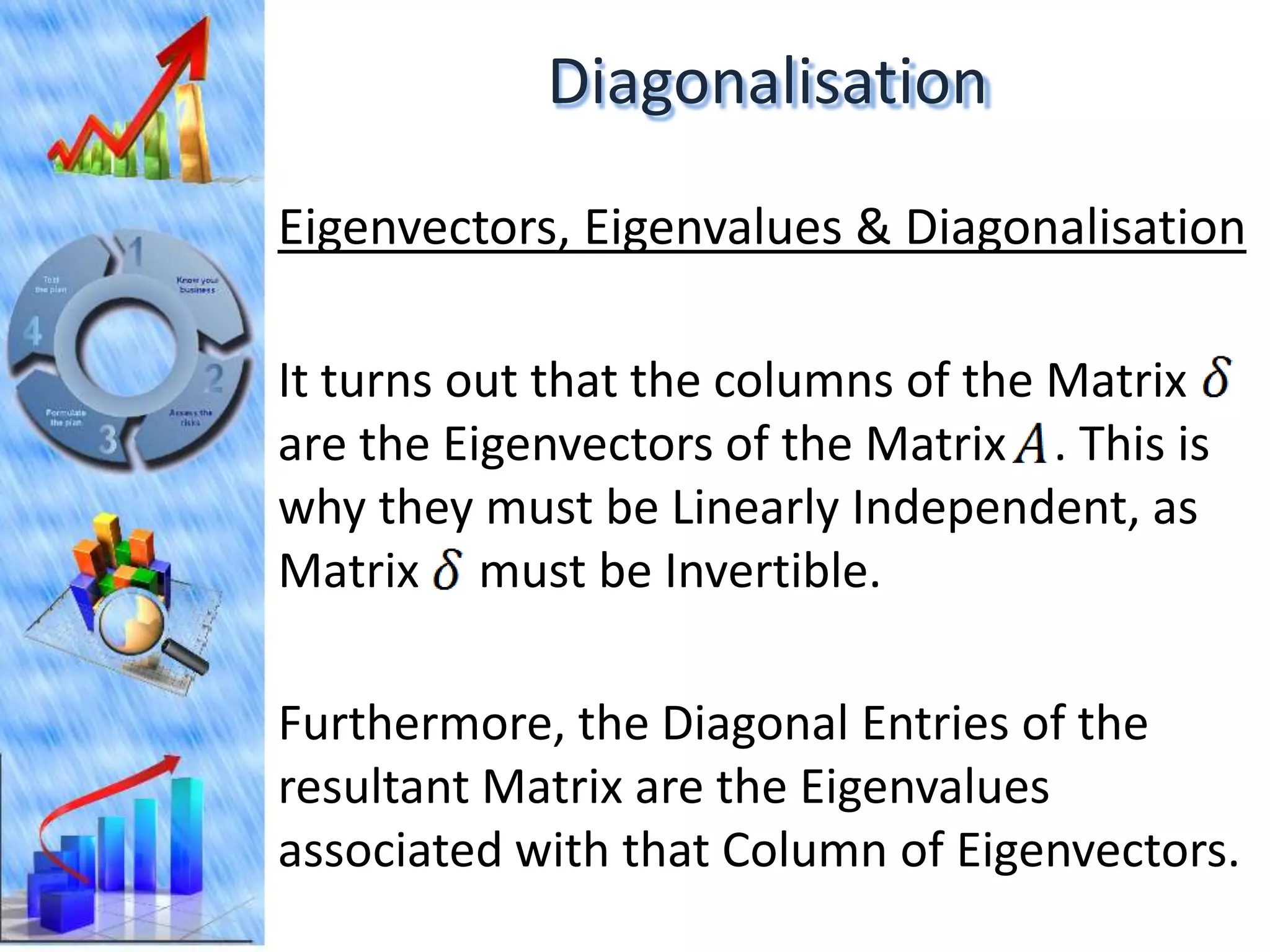 Diagonalisation
Eigenvectors, Eigenvalues & Diagonalisation

It turns out that the columns of the Matrix
are the Eigenvectors of the Matrix . This is
why they must be Linearly Independent, as
Matrix must be Invertible.

Furthermore, the Diagonal Entries of the
resultant Matrix are the Eigenvalues
associated with that Column of Eigenvectors.
 