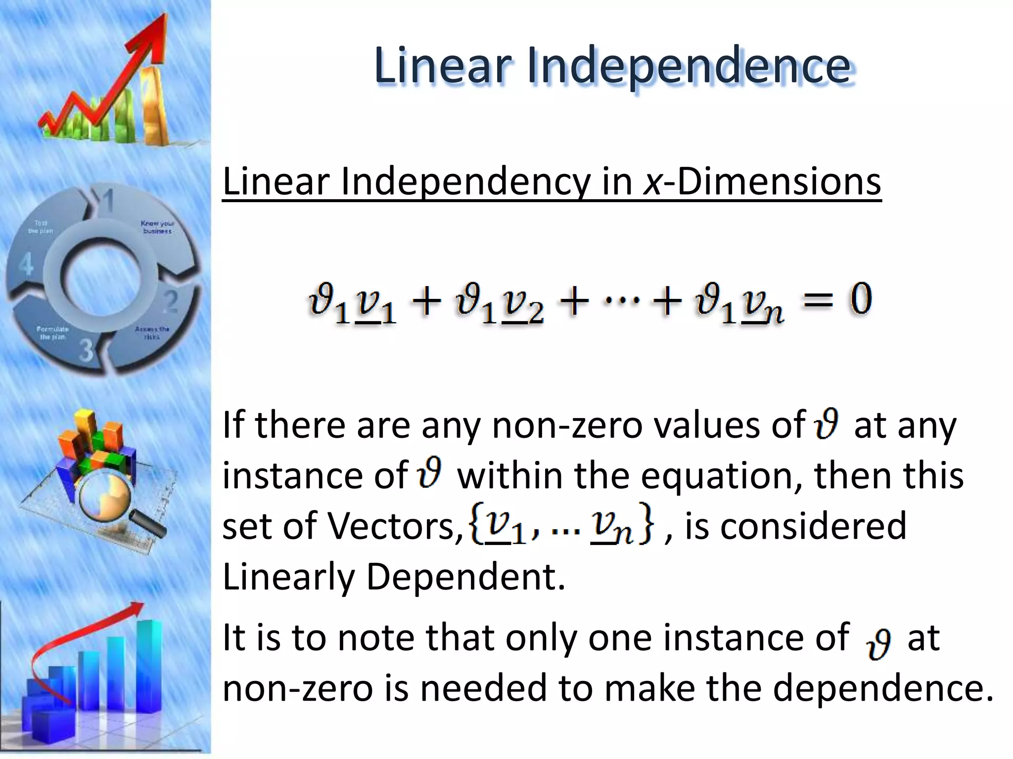 Linear Independence
Linear Independency in x-Dimensions




If there are any non-zero values of at any
instance of within the equation, then this
set of Vectors,             , is considered
Linearly Dependent.
It is to note that only one instance of at
non-zero is needed to make the dependence.
 