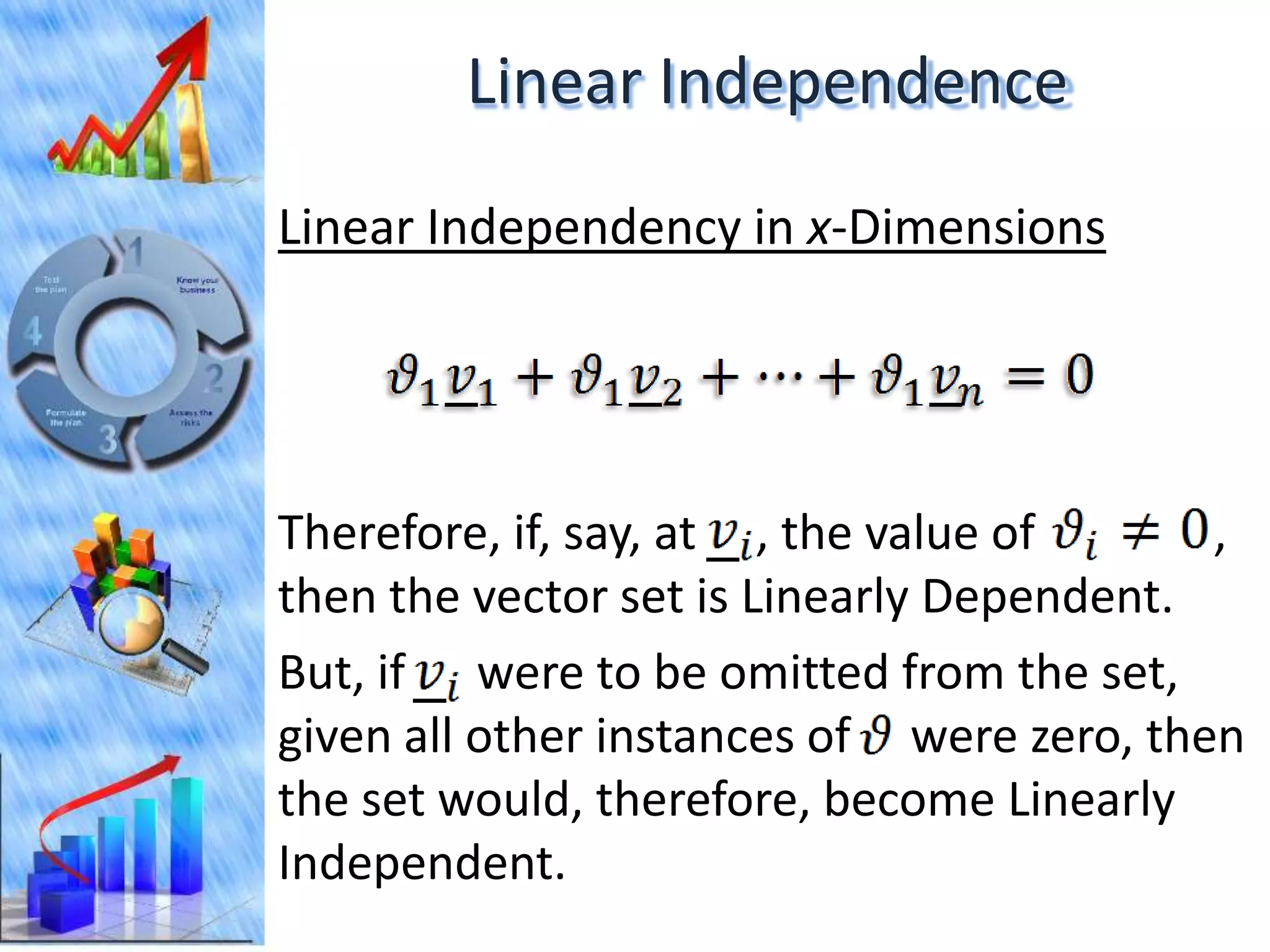 Linear Independence
Linear Independency in x-Dimensions




Therefore, if, say, at , the value of      ,
then the vector set is Linearly Dependent.
But, if were to be omitted from the set,
given all other instances of were zero, then
the set would, therefore, become Linearly
Independent.
 