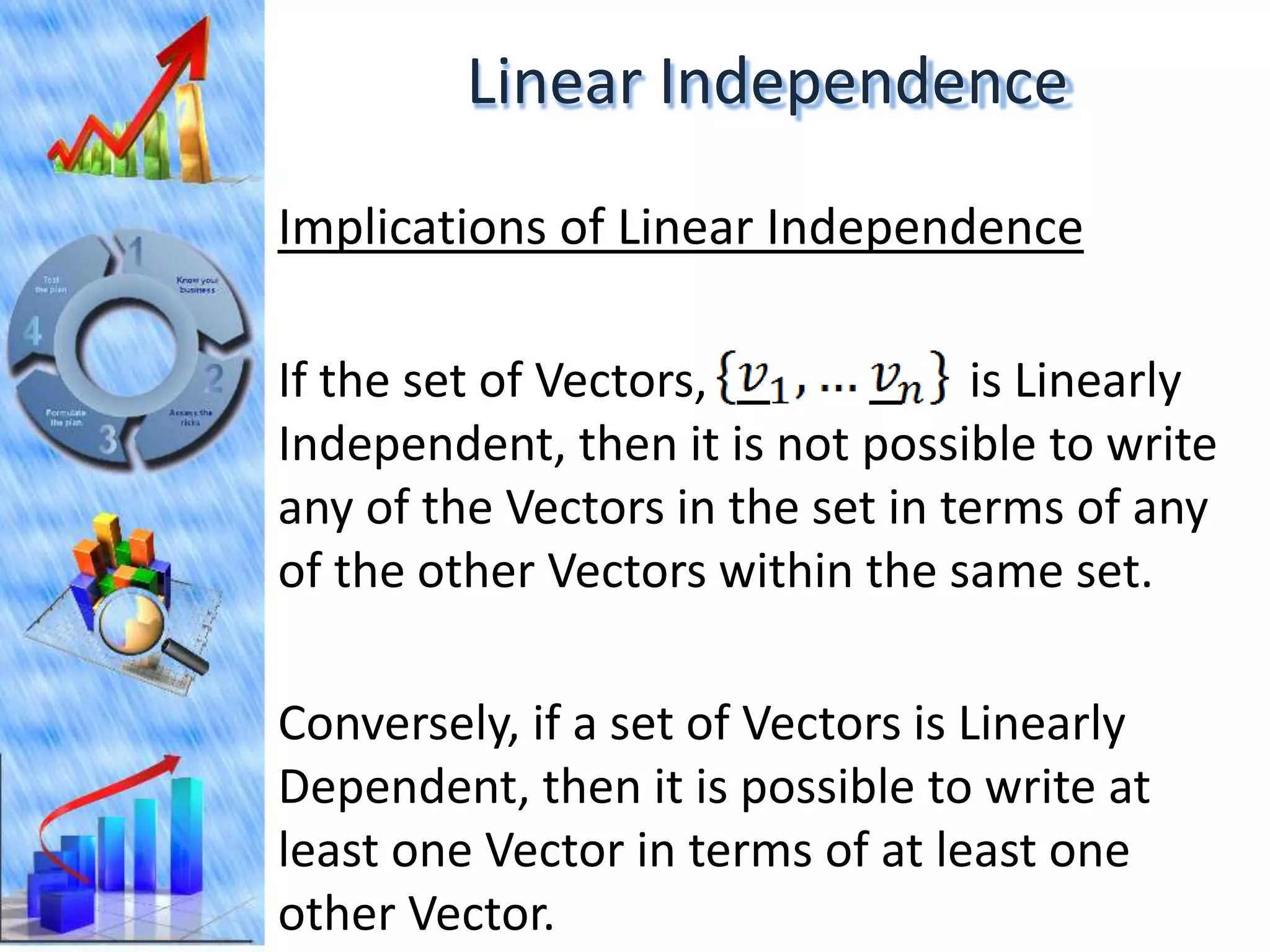 Linear Independence
Implications of Linear Independence

If the set of Vectors,            is Linearly
Independent, then it is not possible to write
any of the Vectors in the set in terms of any
of the other Vectors within the same set.

Conversely, if a set of Vectors is Linearly
Dependent, then it is possible to write at
least one Vector in terms of at least one
other Vector.
 