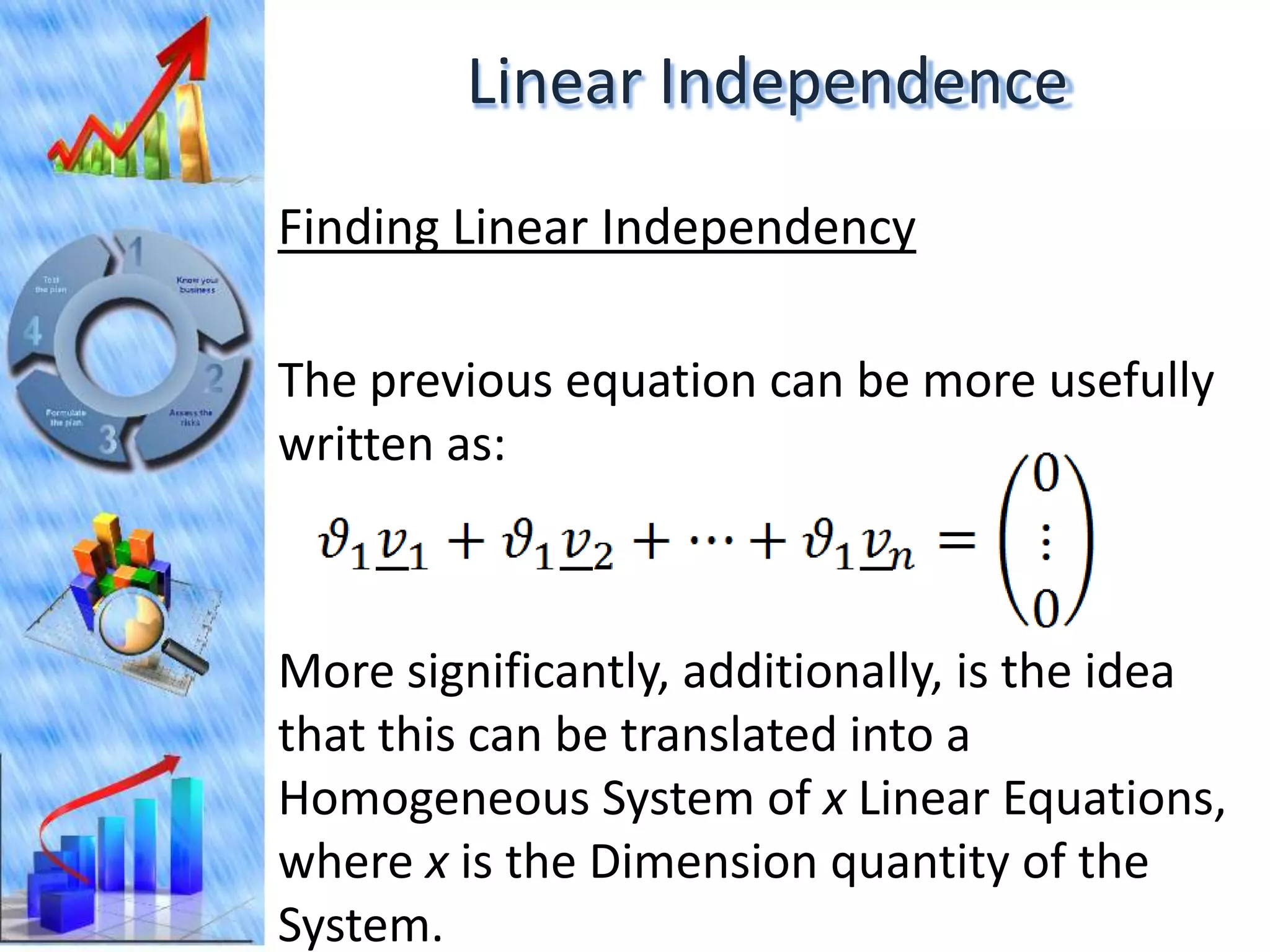 Linear Independence
Finding Linear Independency

The previous equation can be more usefully
written as:



More significantly, additionally, is the idea
that this can be translated into a
Homogeneous System of x Linear Equations,
where x is the Dimension quantity of the
System.
 