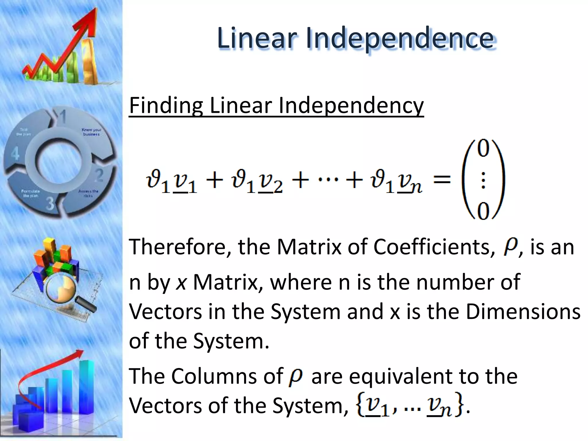 Linear Independence
Finding Linear Independency




Therefore, the Matrix of Coefficients, , is an
n by x Matrix, where n is the number of
Vectors in the System and x is the Dimensions
of the System.
The Columns of are equivalent to the
Vectors of the System,             .
 