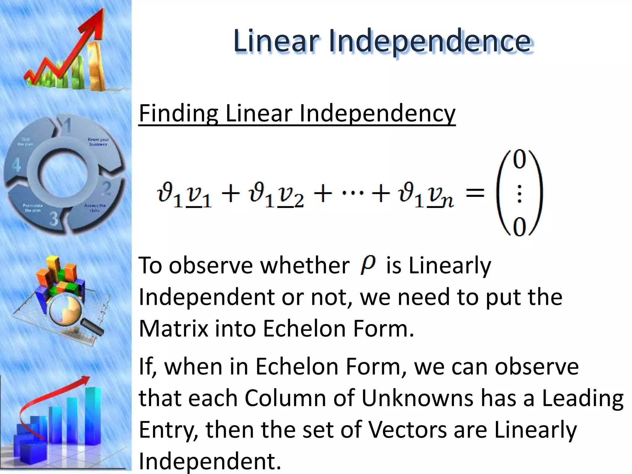 Linear Independence
Finding Linear Independency




To observe whether is Linearly
Independent or not, we need to put the
Matrix into Echelon Form.
If, when in Echelon Form, we can observe
that each Column of Unknowns has a Leading
Entry, then the set of Vectors are Linearly
Independent.
 
