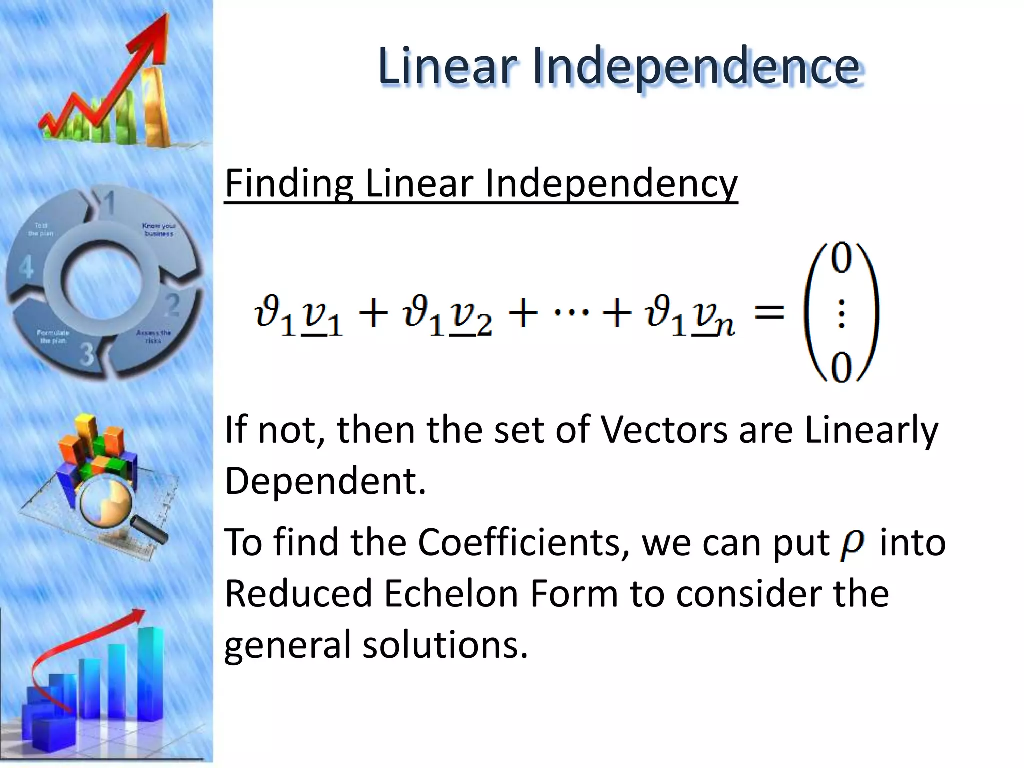Linear Independence
Finding Linear Independency




If not, then the set of Vectors are Linearly
Dependent.
To find the Coefficients, we can put into
Reduced Echelon Form to consider the
general solutions.
 