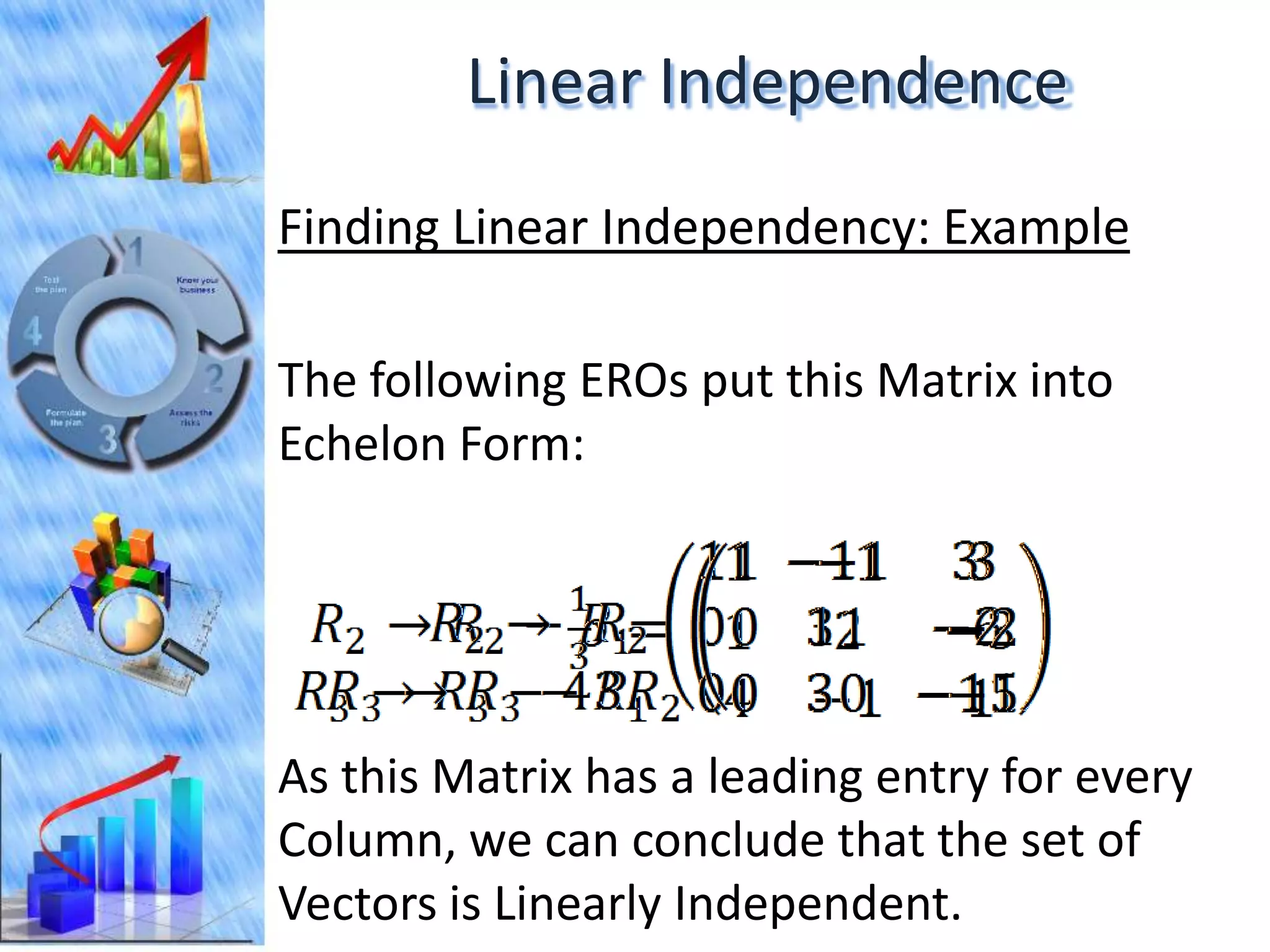 Linear Independence
Finding Linear Independency: Example

The following EROs put this Matrix into
Echelon Form:




As this Matrix has a leading entry for every
Column, we can conclude that the set of
Vectors is Linearly Independent.
 