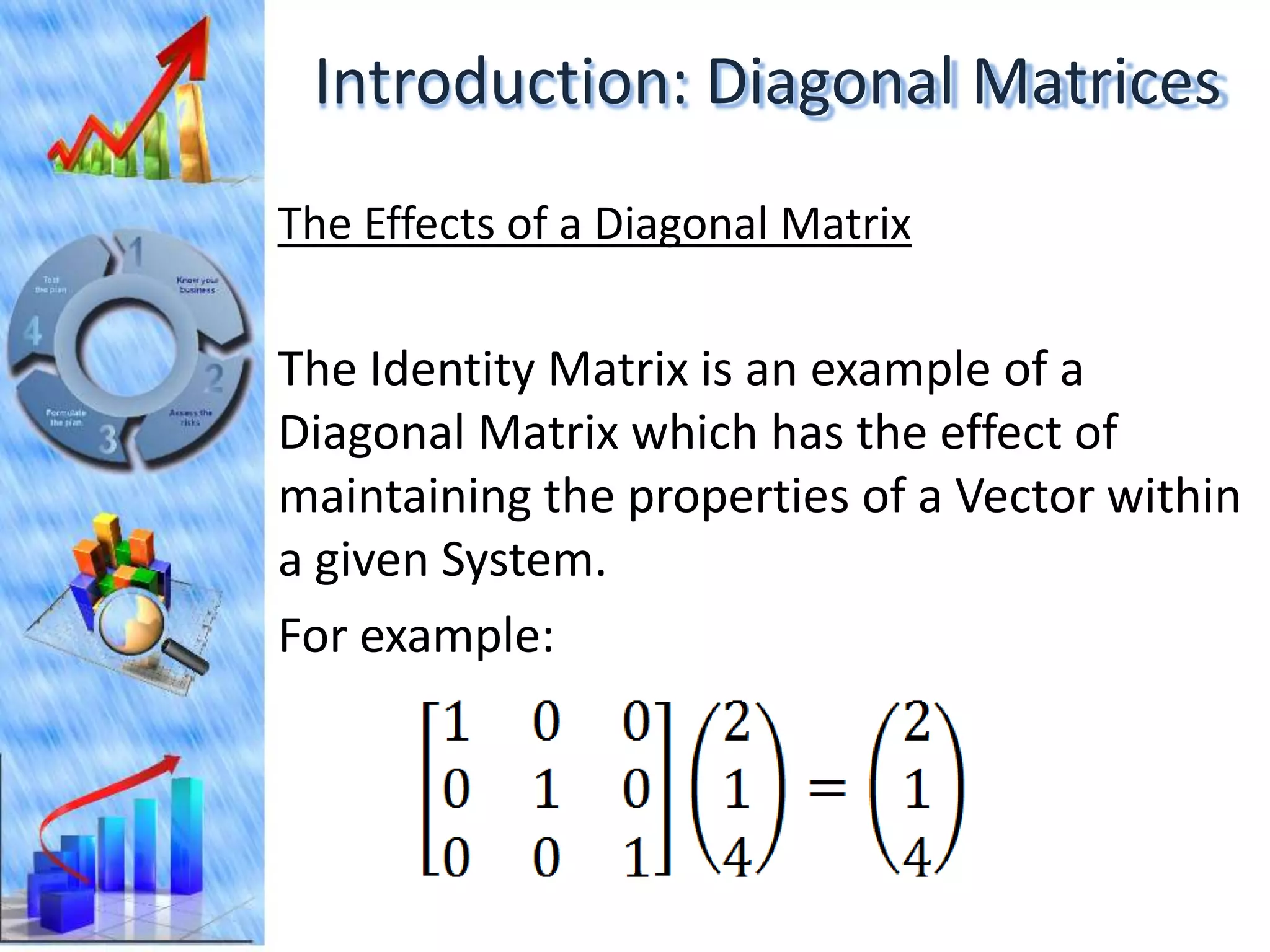 Introduction: Diagonal Matrices
The Effects of a Diagonal Matrix

The Identity Matrix is an example of a
Diagonal Matrix which has the effect of
maintaining the properties of a Vector within
a given System.
For example:
 