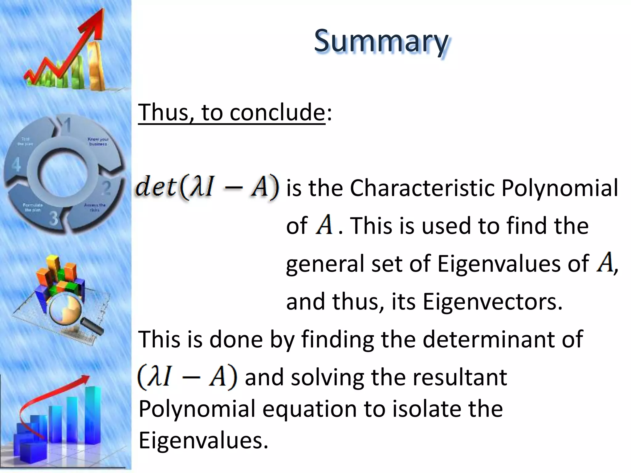 Summary
Thus, to conclude:

              is the Characteristic Polynomial
              of . This is used to find the
              general set of Eigenvalues of ,
              and thus, its Eigenvectors.
This is done by finding the determinant of
           and solving the resultant
Polynomial equation to isolate the
Eigenvalues.
 