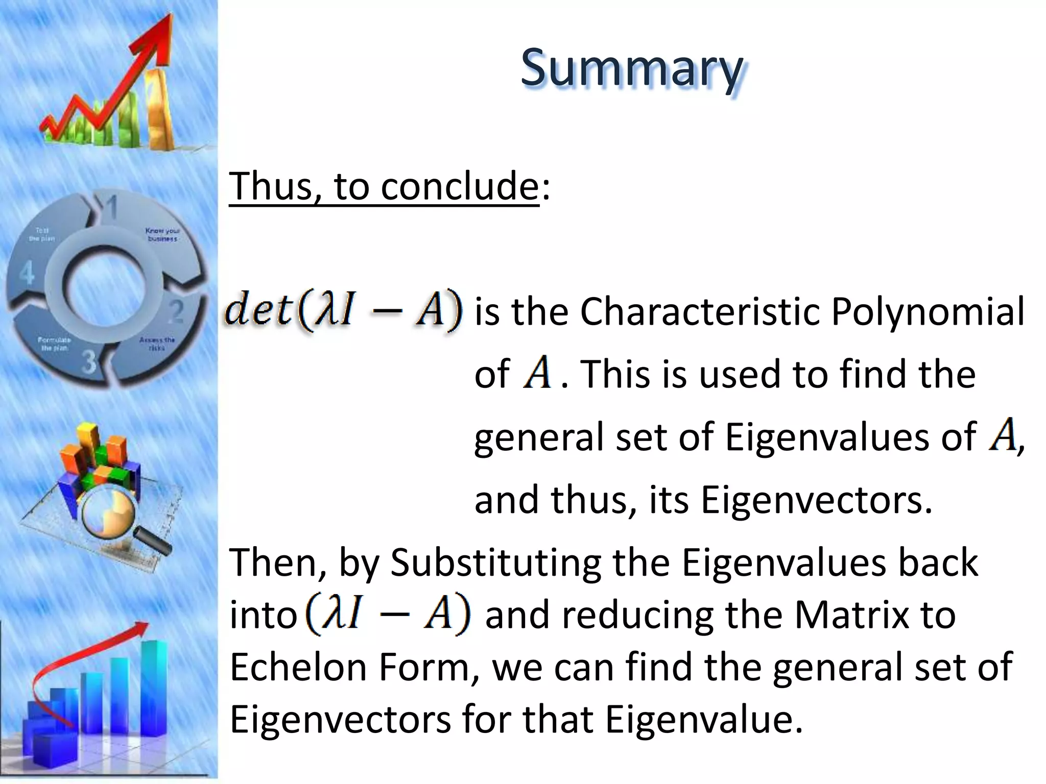Summary
Thus, to conclude:

              is the Characteristic Polynomial
              of . This is used to find the
              general set of Eigenvalues of ,
              and thus, its Eigenvectors.
Then, by Substituting the Eigenvalues back
into           and reducing the Matrix to
Echelon Form, we can find the general set of
Eigenvectors for that Eigenvalue.
 