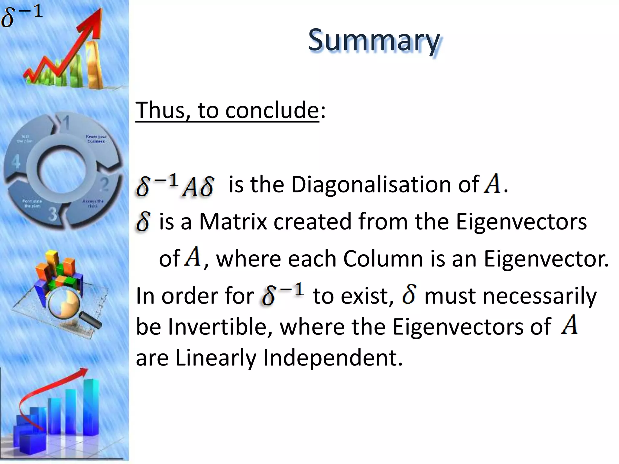 Summary
Thus, to conclude:

          is the Diagonalisation of .
   is a Matrix created from the Eigenvectors
   of , where each Column is an Eigenvector.
In order for       to exist, must necessarily
be Invertible, where the Eigenvectors of
are Linearly Independent.
 