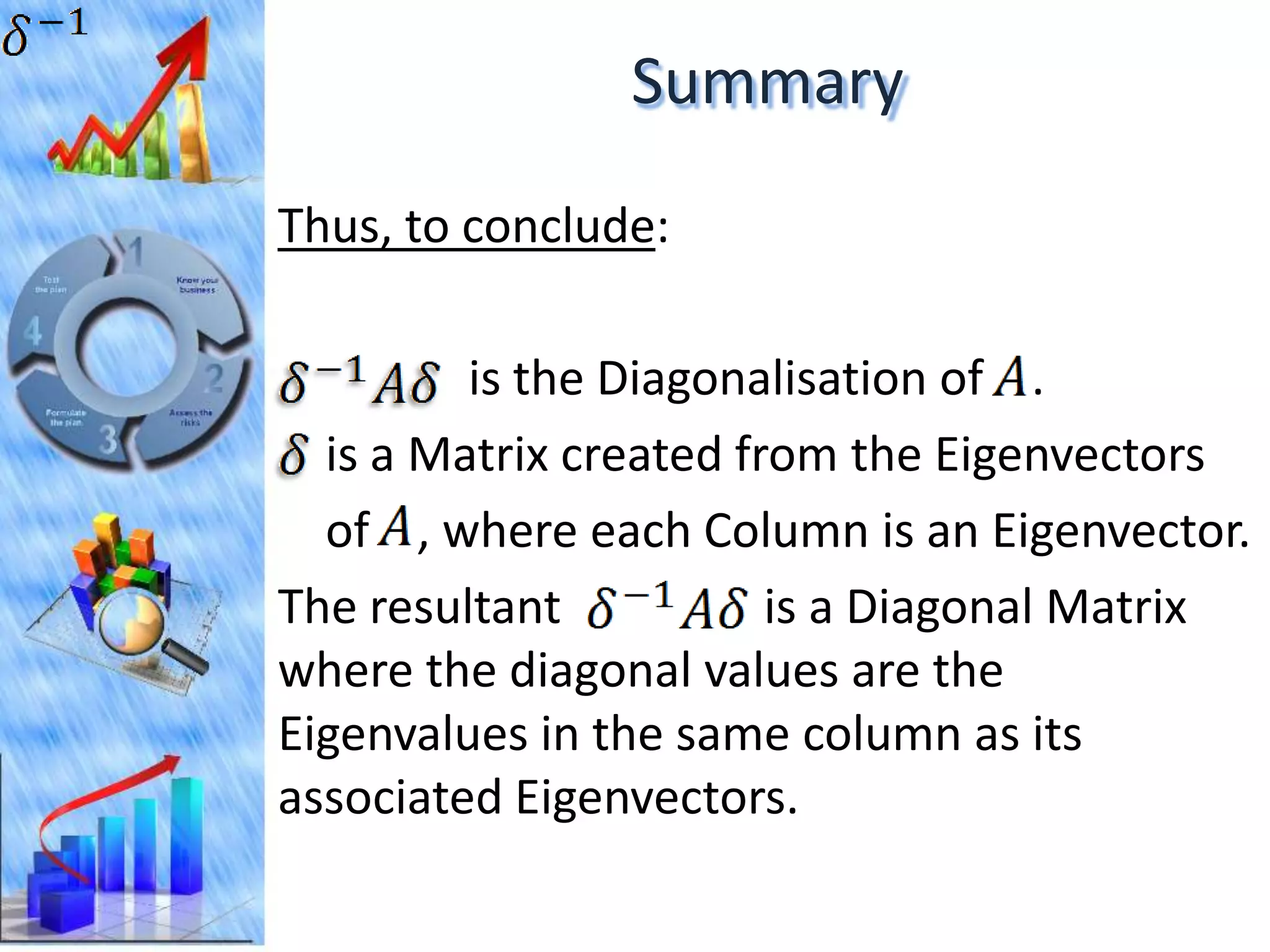 Summary
Thus, to conclude:

         is the Diagonalisation of .
  is a Matrix created from the Eigenvectors
  of , where each Column is an Eigenvector.
The resultant           is a Diagonal Matrix
where the diagonal values are the
Eigenvalues in the same column as its
associated Eigenvectors.
 