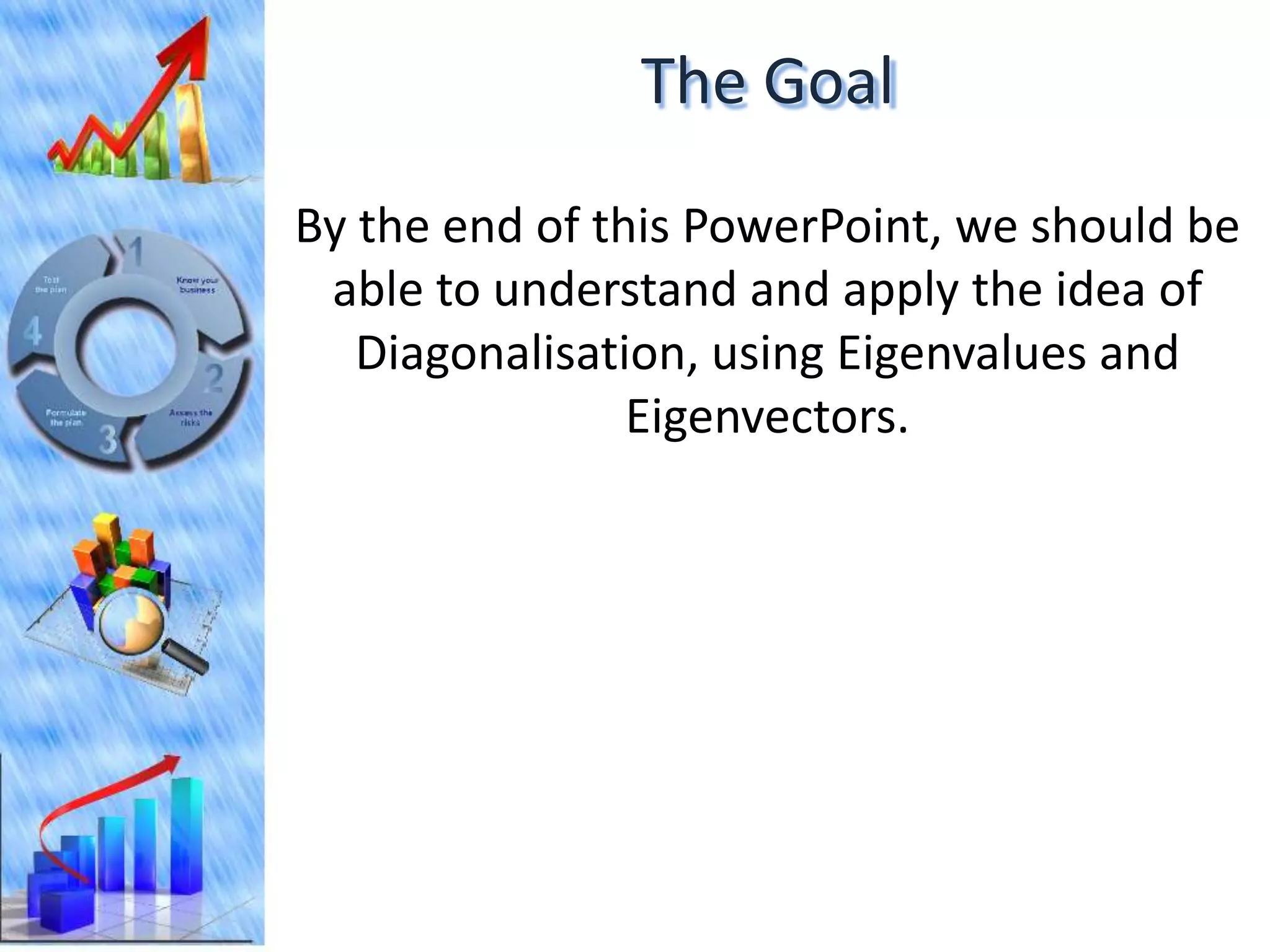 The Goal
By the end of this PowerPoint, we should be
 able to understand and apply the idea of
   Diagonalisation, using Eigenvalues and
                Eigenvectors.
 