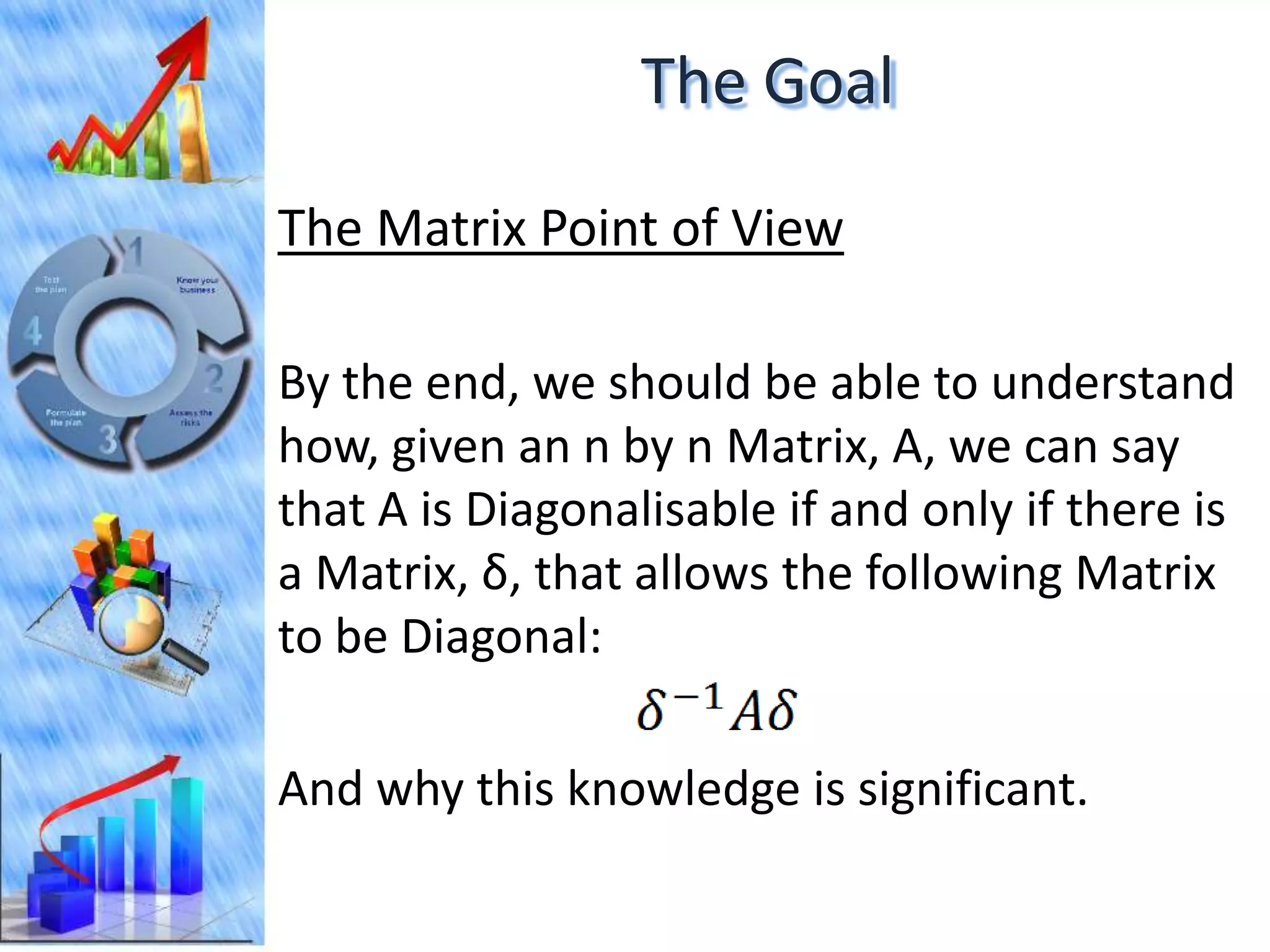 The Goal

The Matrix Point of View

By the end, we should be able to understand
how, given an n by n Matrix, A, we can say
that A is Diagonalisable if and only if there is
a Matrix, δ, that allows the following Matrix
to be Diagonal:

And why this knowledge is significant.
 