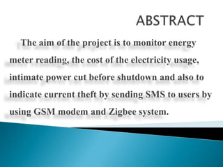 The aim of the project is to monitor energy

meter reading, the cost of the electricity usage,
intimate power cut before shutdown and also to

indicate current theft by sending SMS to users by
using GSM modem and Zigbee system.

 