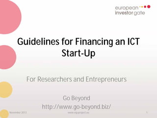 Guidelines for Financing an ICT
Start-Up
For Researchers and Entrepreneurs
Go Beyond
http://www.go-beyond.biz/
November 2013

www.eig-project.eu

1

 