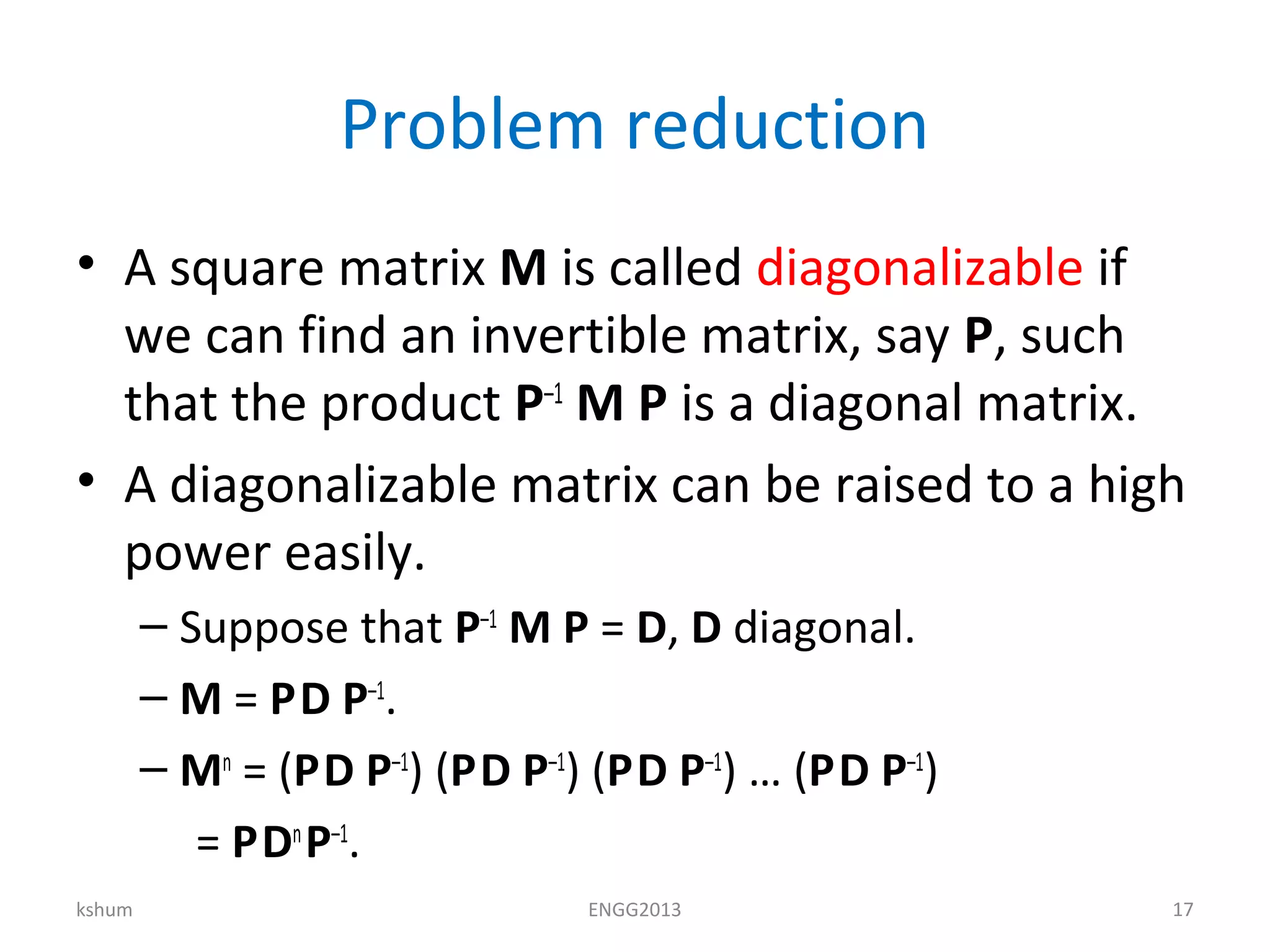 Problem reduction
• A square matrix M is called diagonalizable if
we can find an invertible matrix, say P, such
that the product P–1
M P is a diagonal matrix.
• A diagonalizable matrix can be raised to a high
power easily.
– Suppose that P–1
M P = D, D diagonal.
– M = PD P–1
.
– Mn
= (PD P–1
) (PD P–1
) (PD P–1
) … (PD P–1
)
= PDn
P–1
.
kshum ENGG2013 17
 
