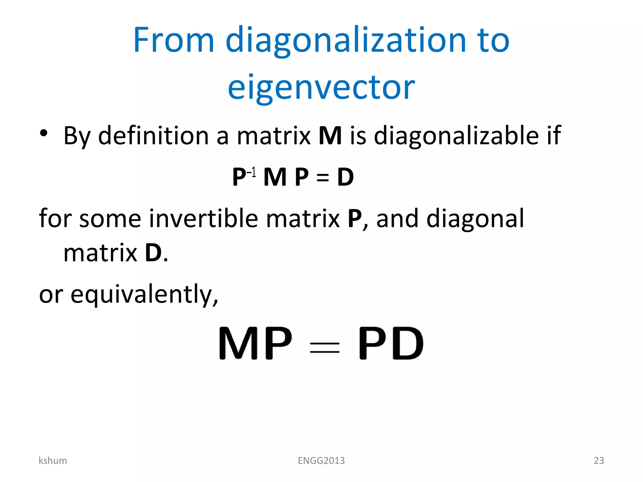 From diagonalization to
eigenvector
• By definition a matrix M is diagonalizable if
P–1
M P = D
for some invertible matrix P, and diagonal
matrix D.
or equivalently,
kshum ENGG2013 23
 