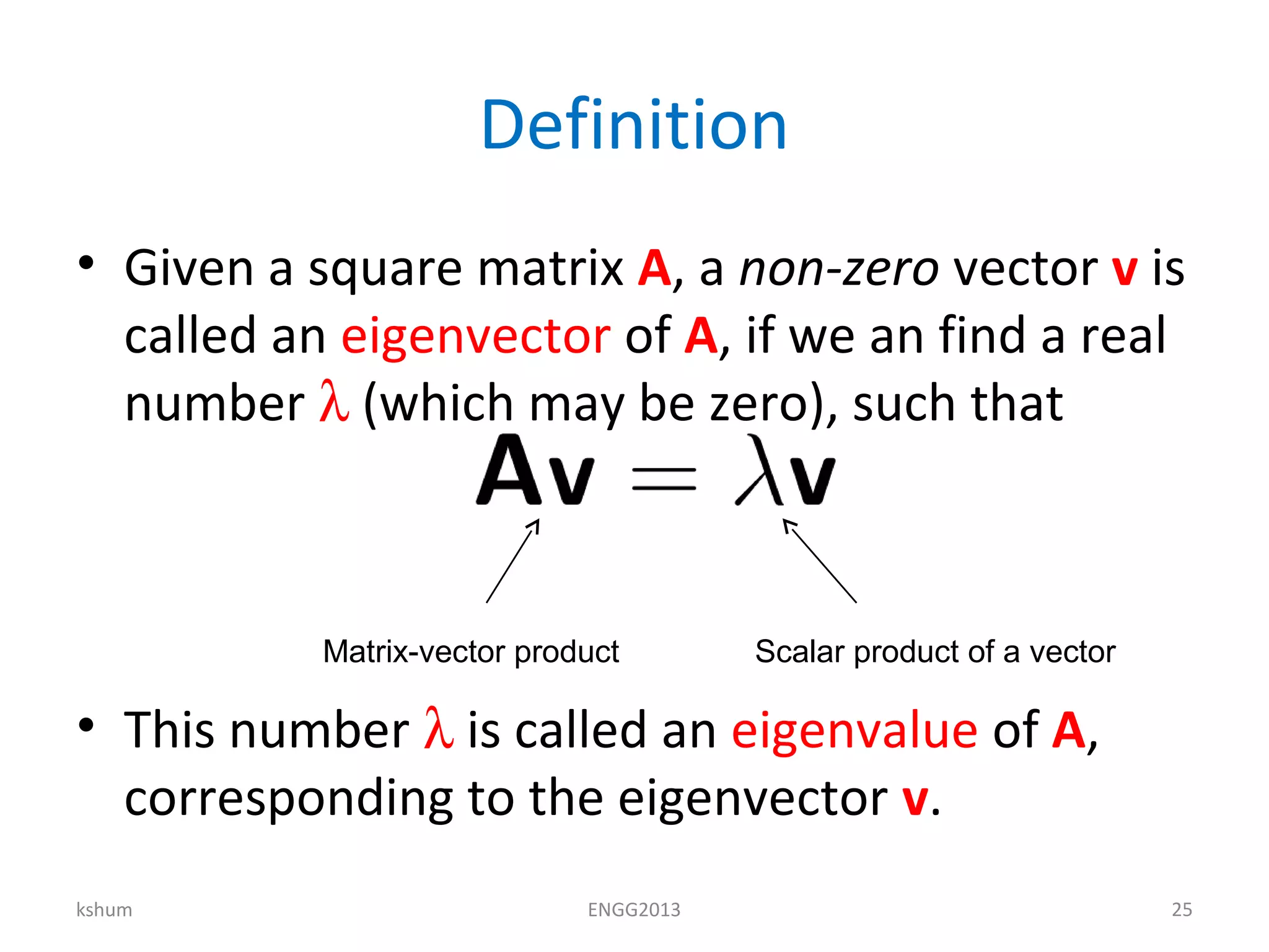 Definition
• Given a square matrix A, a non-zero vector v is
called an eigenvector of A, if we an find a real
number λ (which may be zero), such that
• This number λ is called an eigenvalue of A,
corresponding to the eigenvector v.
kshum ENGG2013 25
Matrix-vector product Scalar product of a vector
 