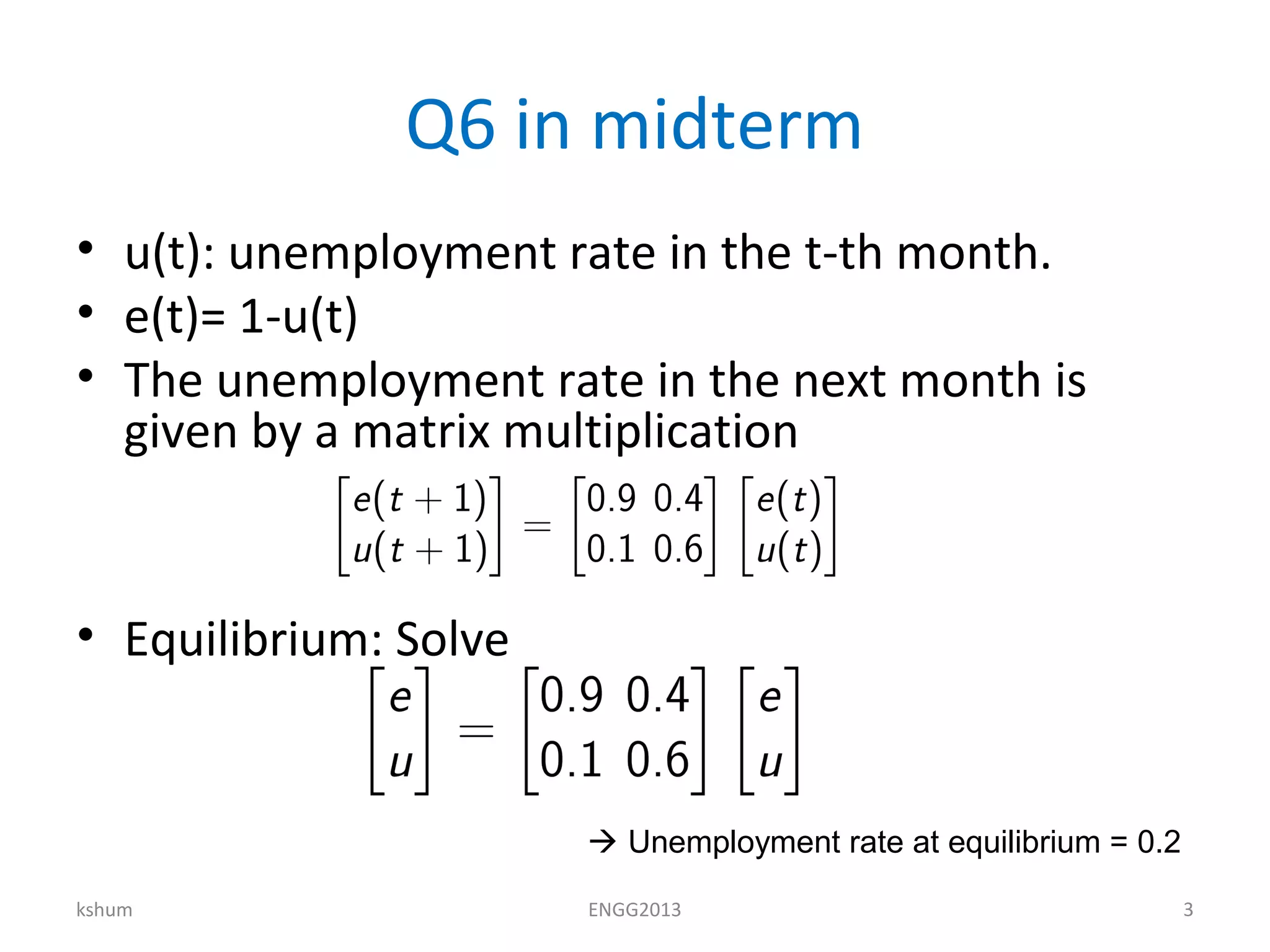 Q6 in midterm
• u(t): unemployment rate in the t-th month.
• e(t)= 1-u(t)
• The unemployment rate in the next month is
given by a matrix multiplication
• Equilibrium: Solve
kshum ENGG2013 3
 Unemployment rate at equilibrium = 0.2
 