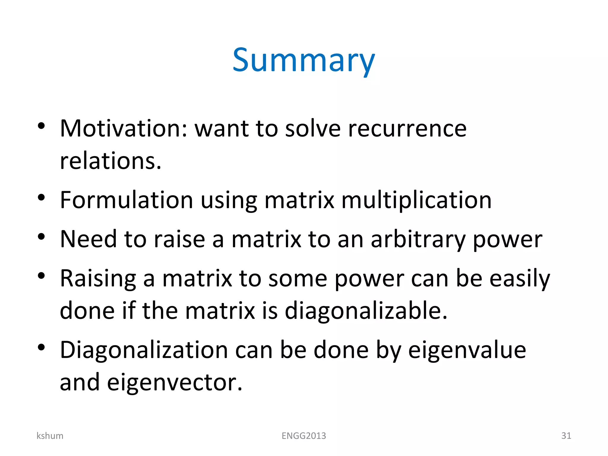 Summary
• Motivation: want to solve recurrence
relations.
• Formulation using matrix multiplication
• Need to raise a matrix to an arbitrary power
• Raising a matrix to some power can be easily
done if the matrix is diagonalizable.
• Diagonalization can be done by eigenvalue
and eigenvector.
kshum ENGG2013 31
 