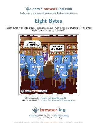 Geeky webcomic about programmers, web developers and browsers.
Eight Bytes
Eight bytes walk into a bar. The barman asks, ”Can I get you anything?” The bytes
reply, ”Yeah, make us a double!”
URL to this comic: https://comic.browserling.com/71
URL to cartoon image: https://comic.browserling.com/eight-bytes.png
Browserling is a friendly and fun cross-browser testing
company powered by alien technology.
Super-secret message: Use coupon code COMICPDFLING71 to get a discount at Browserling!
 