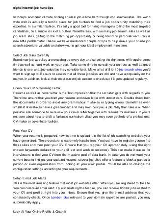 eight internet job hunt tips
In today's economic climate, finding an ideal job is little hard though not unachievable. The world
wide web is actually a terrific place for job hunters to find a job opportunity matching their
expertise. In a similar fashion, it's really a good tool for hiring managers to find the most targeted
candidates, by a simple click of a button. Nonetheless, with so many job search sites as well as
job scam sites, getting to the matching job opportunity or being found by particular recruiters is
now little problematic. Below we have mentioned couple of tips to help make your online job
search adventure valuable and allow you to get your ideal employment in no time.
Select Job Sites Carefully
Brand new job websites are cropping up every day and selecting the right ones will require some
time as well as hard work on your part. Take some time to consult your seniors as well as good
friends to see what job websites they consider best. Make a list of 5 to 10 job search sites you'd
want to sign up to. Be sure to assess that all these job sites are old and have a popularity on the
market. In addition, look at their most current job section to check out if it gets updated regularly.
Check Your CV & Covering Letter
Resume as well as cover letter is the first impression that the recruiter gets with regards to you.
Therefore ensure that you draft your resume and cover letter with utmost care. Double check both
the documents in order to avoid any grammatical mistakes or typing errors. Sometimes even
smallest of mistakes have a great impact and may even cost you a job. Why then take risk. When
possible ask someone to re-review your cover letter together with resume for mistakes. If you're
not sure about how to draft a fantastic curriculum vitae you may even get help of a professional
CV maker or cover letter builder.
Post Your CV
When your resume is prepared, now its time to upload it to the list of job searching websites your
have generated. The procedure is extremely hassle-free. You just have to register yourself to
these sites and then post your CV. Ensure that you tag your CV appropriately, using the right
chosen keywords (related to your skill set and work experience). This can make it easier for
interviewers to find your CV from the massive pool of data bank. In case you do not want your
current boss to find out your updated resume, several job sites offer a feature to block a particular
person or even organization from looking at your user profile. You'll be able to change the
configuration settings according to your requirements.
Setup E mail Job Alerts
This is the most amazing feature that most job websites offer. When you are registered to the site.
You can create an email alert. By just enabling this feature, you can receive hottest jobs related to
your CV and profile, right into your inbox. Ensure that you give the e-mail address that you
consistently check. Once London jobs relevant to your domain expertise are posted, you may
automatically apply.
Look At Your Online Profile & Clean It
 