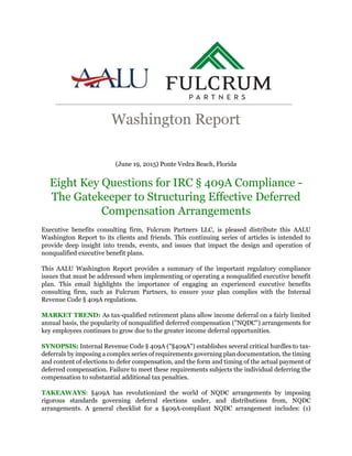 (June 19, 2015) Ponte Vedra Beach, Florida
Eight Key Questions for IRC § 409A Compliance -
The Gatekeeper to Structuring Effective Deferred
Compensation Arrangements
Executive benefits consulting firm, Fulcrum Partners LLC, is pleased distribute this AALU
Washington Report to its clients and friends. This continuing series of articles is intended to
provide deep insight into trends, events, and issues that impact the design and operation of
nonqualified executive benefit plans.
This AALU Washington Report provides a summary of the important regulatory compliance
issues that must be addressed when implementing or operating a nonqualified executive benefit
plan. This email highlights the importance of engaging an experienced executive benefits
consulting firm, such as Fulcrum Partners, to ensure your plan complies with the Internal
Revenue Code § 409A regulations.
MARKET TREND: As tax-qualified retirement plans allow income deferral on a fairly limited
annual basis, the popularity of nonqualified deferred compensation ("NQDC") arrangements for
key employees continues to grow due to the greater income deferral opportunities.
SYNOPSIS: Internal Revenue Code § 409A ("§409A") establishes several critical hurdles to tax-
deferrals by imposing a complex series of requirements governing plan documentation, the timing
and content of elections to defer compensation, and the form and timing of the actual payment of
deferred compensation. Failure to meet these requirements subjects the individual deferring the
compensation to substantial additional tax penalties.
TAKEAWAYS: §409A has revolutionized the world of NQDC arrangements by imposing
rigorous standards governing deferral elections under, and distributions from, NQDC
arrangements. A general checklist for a §409A-compliant NQDC arrangement includes: (1)
 