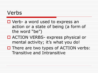 Verbs
 Verb- a word used to express an
action or a state of being (a form of
the word “be”)
 ACTION VERBS- express physical or
mental activity; it’s what you do!
 There are two types of ACTION verbs:
Transitive and Intransitive
 
