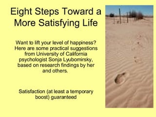 Eight Steps Toward a More Satisfying Life Want to lift your level of happiness? Here are some practical suggestions from University of California psychologist Sonja Lyubomirsky, based on research findings by her and others.  Satisfaction (at least a temporary boost) guaranteed 