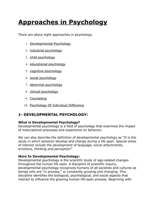 Approaches in Psychology
There are about eight approaches in psychology.

    1. Developmental Psychology

    2. industrial psychology

    3. child psychology

    4. educational psychology

    5. cognitive psychology

    6. social psychology

    7. abnormal psychology

    8. clinical psychology

    9. Counseling

   10. Psychology Of Individual Difference


1- DEVELOPMENTAL PSYCHOLOGY:

What is Developmental Psychology?
Developmental psychology is a field of psychology that examines the impact
of maturational processes and experience on behavior.

We can also describe the definition of developmental psychology as “It is the
study in which behavior develop and change during a life span. Special areas
of interest include the development of language, social attachments,
emotions, thinking and perception”

More In Developmental Psychology:
Developmental psychology is the scientific study of age-related changes
throughout the human life span. A discipline of scientific inquiry,
developmental psychology recognizes humans of all societies and cultures as
beings who are “in process,” or constantly growing and changing. This
discipline identifies the biological, psychological, and social aspects that
interact to influence the growing human life-span process. Beginning with
 