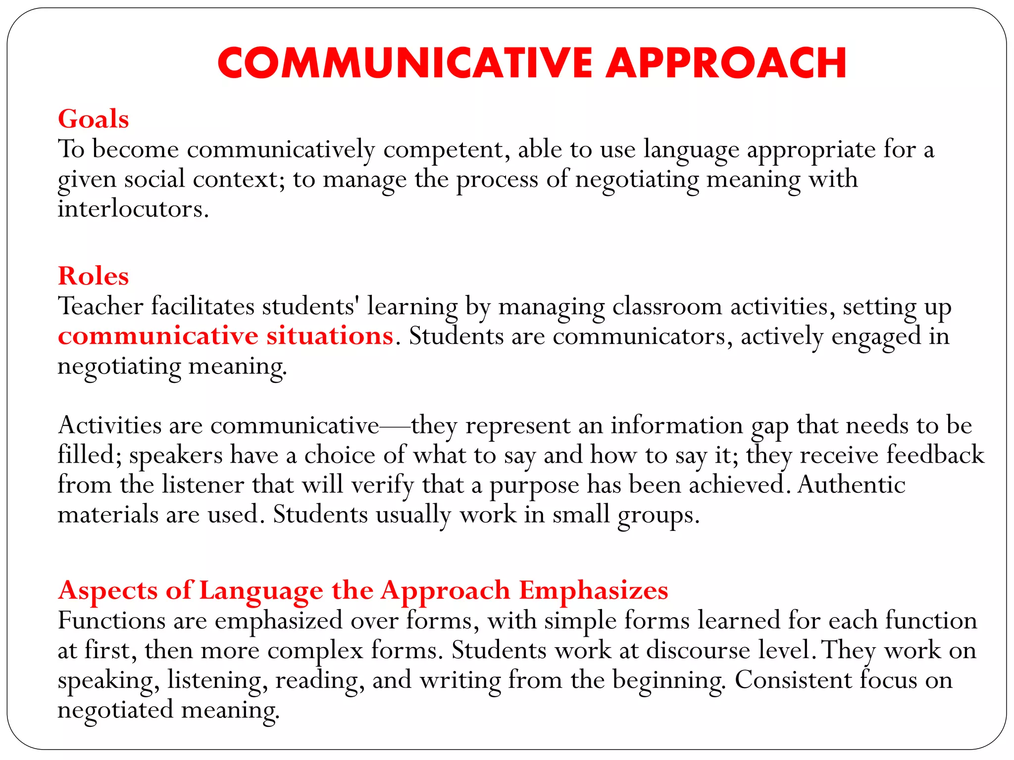 COMMUNICATIVE APPROACH
Goals
To become communicatively competent, able to use language appropriate for a
given social context; to manage the process of negotiating meaning with
interlocutors.
Roles
Teacher facilitates students' learning by managing classroom activities, setting up
communicative situations. Students are communicators, actively engaged in
negotiating meaning.
Activities are communicative—they represent an information gap that needs to be
filled; speakers have a choice of what to say and how to say it; they receive feedback
from the listener that will verify that a purpose has been achieved.Authentic
materials are used. Students usually work in small groups.
Aspects of Language the Approach Emphasizes
Functions are emphasized over forms, with simple forms learned for each function
at first, then more complex forms. Students work at discourse level.They work on
speaking, listening, reading, and writing from the beginning. Consistent focus on
negotiated meaning.
 