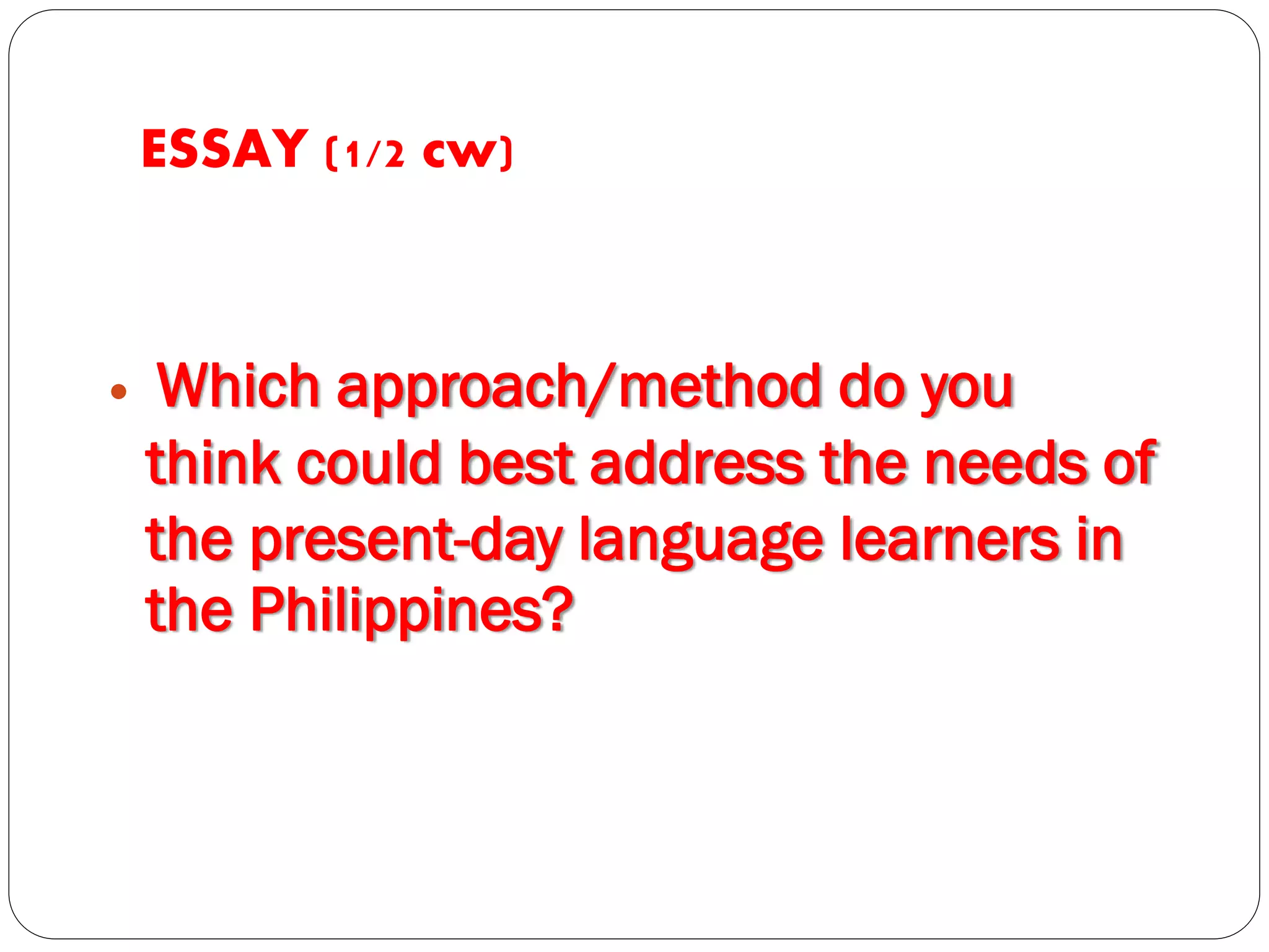 ESSAY (1/2 cw)
 Which approach/method do you
think could best address the needs of
the present-day language learners in
the Philippines?
 