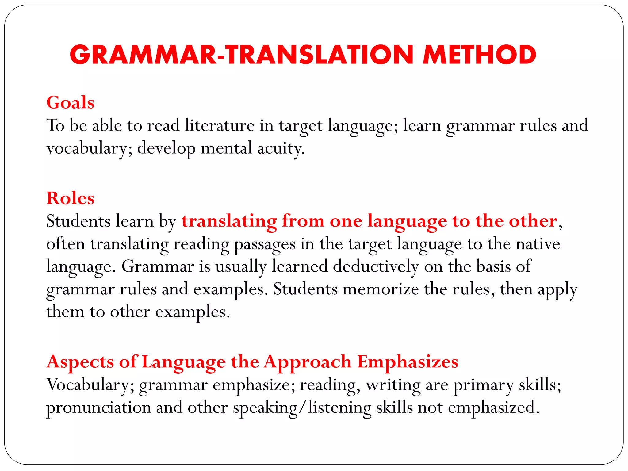 GRAMMAR-TRANSLATION METHOD
Goals
To be able to read literature in target language; learn grammar rules and
vocabulary; develop mental acuity.
Roles
Students learn by translating from one language to the other,
often translating reading passages in the target language to the native
language. Grammar is usually learned deductively on the basis of
grammar rules and examples. Students memorize the rules, then apply
them to other examples.
Aspects of Language the Approach Emphasizes
Vocabulary; grammar emphasize; reading, writing are primary skills;
pronunciation and other speaking/listening skills not emphasized.
 