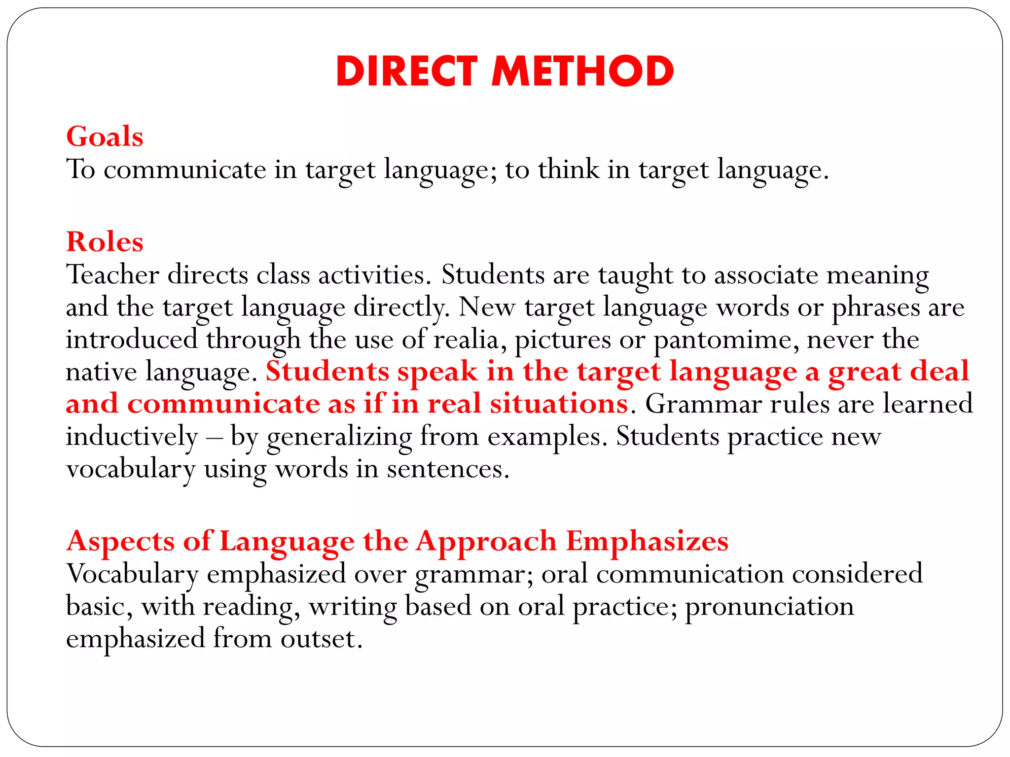 DIRECT METHOD
Goals
To communicate in target language; to think in target language.
Roles
Teacher directs class activities. Students are taught to associate meaning
and the target language directly. New target language words or phrases are
introduced through the use of realia, pictures or pantomime, never the
native language. Students speak in the target language a great deal
and communicate as if in real situations. Grammar rules are learned
inductively – by generalizing from examples. Students practice new
vocabulary using words in sentences.
Aspects of Language the Approach Emphasizes
Vocabulary emphasized over grammar; oral communication considered
basic, with reading, writing based on oral practice; pronunciation
emphasized from outset.
 