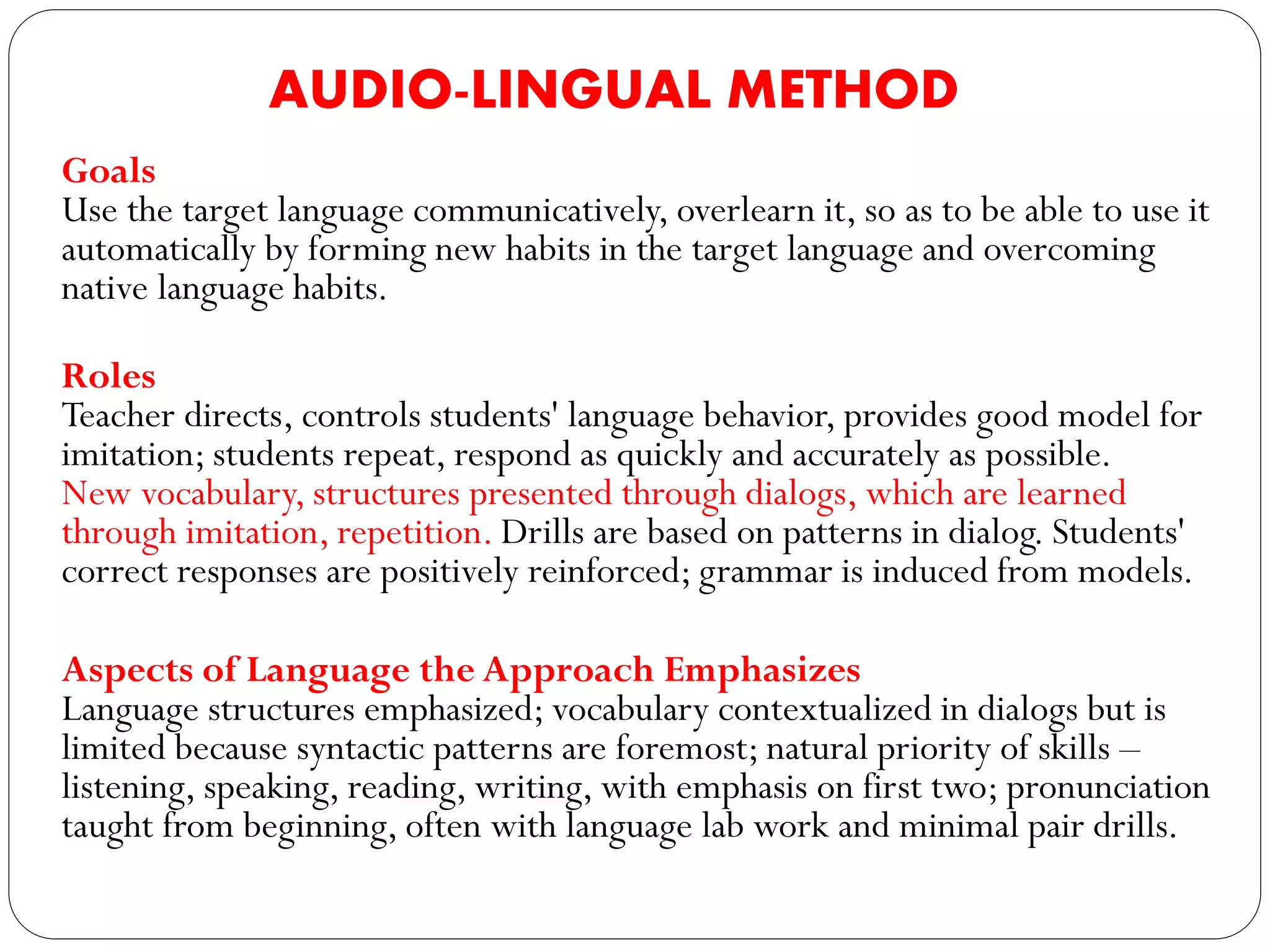 AUDIO-LINGUAL METHOD
Goals
Use the target language communicatively, overlearn it, so as to be able to use it
automatically by forming new habits in the target language and overcoming
native language habits.
Roles
Teacher directs, controls students' language behavior, provides good model for
imitation; students repeat, respond as quickly and accurately as possible.
New vocabulary, structures presented through dialogs, which are learned
through imitation, repetition. Drills are based on patterns in dialog. Students'
correct responses are positively reinforced; grammar is induced from models.
Aspects of Language the Approach Emphasizes
Language structures emphasized; vocabulary contextualized in dialogs but is
limited because syntactic patterns are foremost; natural priority of skills –
listening, speaking, reading, writing, with emphasis on first two; pronunciation
taught from beginning, often with language lab work and minimal pair drills.
 