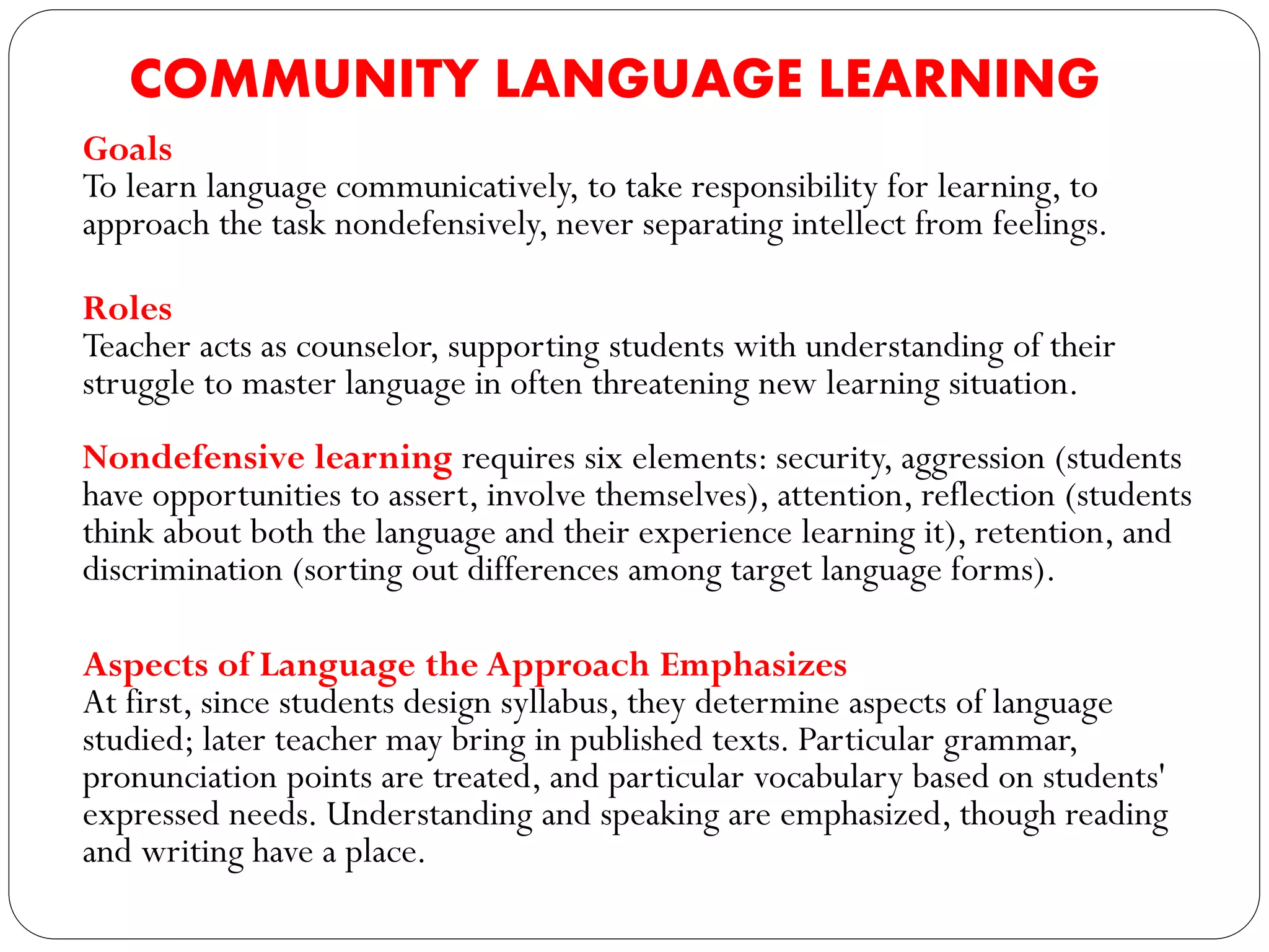 COMMUNITY LANGUAGE LEARNING
Goals
To learn language communicatively, to take responsibility for learning, to
approach the task nondefensively, never separating intellect from feelings.
Roles
Teacher acts as counselor, supporting students with understanding of their
struggle to master language in often threatening new learning situation.
Nondefensive learning requires six elements: security, aggression (students
have opportunities to assert, involve themselves), attention, reflection (students
think about both the language and their experience learning it), retention, and
discrimination (sorting out differences among target language forms).
Aspects of Language the Approach Emphasizes
At first, since students design syllabus, they determine aspects of language
studied; later teacher may bring in published texts. Particular grammar,
pronunciation points are treated, and particular vocabulary based on students'
expressed needs. Understanding and speaking are emphasized, though reading
and writing have a place.
 