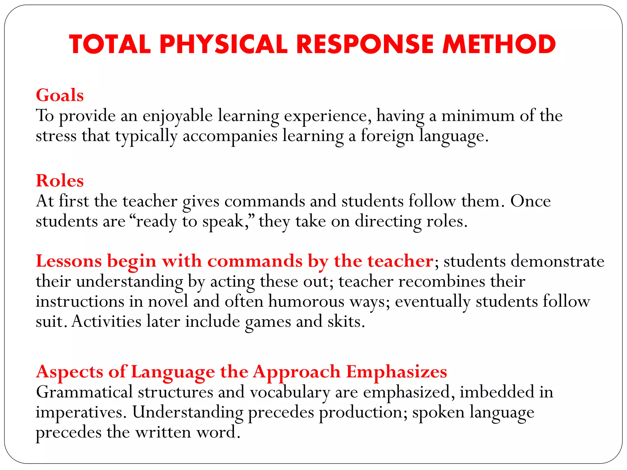TOTAL PHYSICAL RESPONSE METHOD
Goals
To provide an enjoyable learning experience, having a minimum of the
stress that typically accompanies learning a foreign language.
Roles
At first the teacher gives commands and students follow them. Once
students are “ready to speak,” they take on directing roles.
Lessons begin with commands by the teacher; students demonstrate
their understanding by acting these out; teacher recombines their
instructions in novel and often humorous ways; eventually students follow
suit.Activities later include games and skits.
Aspects of Language the Approach Emphasizes
Grammatical structures and vocabulary are emphasized, imbedded in
imperatives. Understanding precedes production; spoken language
precedes the written word.
 