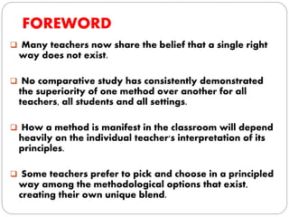 FOREWORD
 Many teachers now share the belief that a single right
way does not exist.
 No comparative study has consistently demonstrated
the superiority of one method over another for all
teachers, all students and all settings.
 How a method is manifest in the classroom will depend
heavily on the individual teacher's interpretation of its
principles.
 Some teachers prefer to pick and choose in a principled
way among the methodological options that exist,
creating their own unique blend.
 