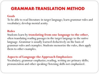 GRAMMAR-TRANSLATION METHOD
Goals
To be able to read literature in target language; learn grammar rules and
vocabulary; develop mental acuity.
Roles
Students learn by translating from one language to the other,
often translating reading passages in the target language to the native
language. Grammar is usually learned deductively on the basis of
grammar rules and examples. Students memorize the rules, then apply
them to other examples.
Aspects of Language the Approach Emphasizes
Vocabulary; grammar emphasize; reading, writing are primary skills;
pronunciation and other speaking/listening skills not emphasized.
 
