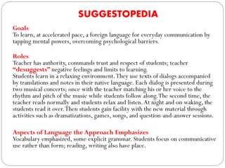 SUGGESTOPEDIA
Goals
To learn, at accelerated pace, a foreign language for everyday communication by
tapping mental powers, overcoming psychological barriers.
Roles
Teacher has authority, commands trust and respect of students; teacher
“desuggests” negative feelings and limits to learning.
Students learn in a relaxing environment.They use texts of dialogs accompanied
by translations and notes in their native language. Each dialog is presented during
two musical concerts; once with the teacher matching his or her voice to the
rhythm and pitch of the music while students follow along.The second time, the
teacher reads normally and students relax and listen.At night and on waking, the
students read it over.Then students gain facility with the new material through
activities such as dramatizations, games, songs, and question-and-answer sessions.
Aspects of Language the Approach Emphasizes
Vocabulary emphasized, some explicit grammar. Students focus on communicative
use rather than form; reading, writing also have place.
 