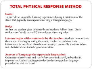TOTAL PHYSICAL RESPONSE METHOD
Goals
To provide an enjoyable learning experience, having a minimum of the
stress that typically accompanies learning a foreign language.
Roles
At first the teacher gives commands and students follow them. Once
students are “ready to speak,” they take on directing roles.
Lessons begin with commands by the teacher; students demonstrate
their understanding by acting these out; teacher recombines their
instructions in novel and often humorous ways; eventually students follow
suit.Activities later include games and skits.
Aspects of Language the Approach Emphasizes
Grammatical structures and vocabulary are emphasized, imbedded in
imperatives. Understanding precedes production; spoken language
precedes the written word.
 
