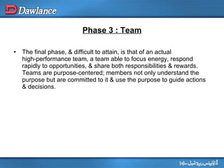 Phase 3 : Team The final phase, & difficult to attain, is that of an actual high‑performance team, a team able to focus energy, respond rapidly to opportunities, & share both responsibilities & rewards. Teams are purpose‑centered; members not only understand the purpose but are committed to it & use the purpose to guide actions & decisions. 