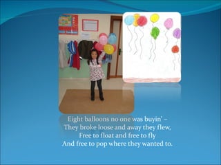 Eight balloons no one was buyin’ – They broke loose and away they flew, Free to float and free to fly And free to pop where they wanted to. 