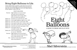 from the poem by Shel Silversteinin A Light in the Attic
HarperCollinsChildren’sBooks
www.shelsilverstein.com
Bring Eight Balloons to Life
Choose eight friends to perform a short play. You can be the
narrator, the one who begins and directs the play. Each one
says and acts out what happens to each of the eight balloons.
All join together to pop at the end.
EIGHT BALLOONS
Narrator: Eight balloons no one was buyin’
		 All broke loose one afternoon.
		 Eight balloons with strings a-flyin’,
		 Free to do what they wanted to.
Balloon #1: One flew up to touch the sun—POP!
Balloon #2: One thought highways might be fun—POP!
Balloon #3: One took a nap in a cactus pile—POP!
Balloon #4: One stayed to play with a careless child—POP!
Balloon #5: One tried to taste some bacon fryin’—POP!
Balloon #6: One fell in love with a porcupine—POP!
Balloon #7: One looked close in a
		 crocodile’s mouth—POP!
Balloon #8: One sat around till his
		 air ran out—WHOOSH!
Narrator: Eight balloons no one was buyin’—
		 They broke loose and away they flew,
		 Free to float and free to fly
ALL: And free to pop (all pop together)
		 where they wanted to.
N
E
W
!
E
i
g
h
t
B
a
l
l
o
o
n
s
a
n
i
m
a
t
i
o
n
o
n
l
i
n
e
a
t
w
w
w
.
s
h
e
l
s
i
l
v
e
r
s
t
e
i
n
.
c
o
m
!
eight balloons Copyright © 1981 by Evil Eye Music, Inc.
Designed by Kim Llewellyn
Art © 1996 Evil Eye Music, Inc.
HarperCollins Publishers,
1350 Avenue of the Americas, New York, NY 10019
2/07
Permission to reproduce and distribute this page has been granted by the copyright holder, HarperCollins Publishers. All rights reserved.
Eight
Balloons
A Book to Draw and Play With
 