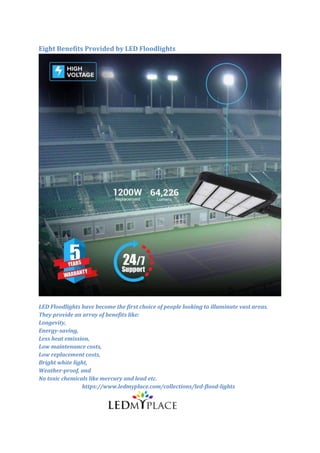 Eight Benefits Provided by LED Floodlights
LED Floodlights have become the first choice of people looking to illuminate vast areas.
They provide an array of benefits like:
Longevity,
Energy-saving,
Less heat emission,
Low maintenance costs,
Low replacement costs,
Bright white light,
Weather-proof, and
No toxic chemicals like mercury and lead etc.
https://www.ledmyplace.com/collections/led-flood-lights
 