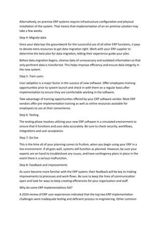 Alternatively, on-premise ERP systems require infrastructure configuration and physical
installation of the system. That means that implementation of an on-premise solution may
take a few weeks.
Step 4: Migrate data
Since your data lays the groundwork for the successful use of all other ERP functions, it pays
to devote extra resources to get data migration right. Work with your ERP supplier to
determine the best plan for data migration, letting their experience guide your plan.
Before data migration begins, cleanse data of unnecessary and outdated information so that
only pertinent data is transferred. This helps improve efficiency and ensure data integrity in
the new system.
Step 5: Train users
User adoption is a major factor in the success of new software. Offer employees training
opportunities prior to system launch and check in with them on a regular basis after
implementation to ensure they are comfortable working in the software.
Take advantage of training opportunities offered by your ERP software vendor. Most ERP
vendors offer pre-implementation training as well as online resources available for
employees to use at their convenience.
Step 6: Testing
The testing phase involves utilizing your new ERP software in a simulated environment to
ensure that it functions and uses data accurately. Be sure to check security, workflows,
integrations and user acceptance.
Step 7: Go live
This is the time all of your planning comes to fruition, when you begin using your ERP in a
live environment. If all goes well, systems will function as planned. However, be sure your
experts are on hand to troubleshoot any issues, and have contingency plans in place in the
event there is a serious malfunction.
Step 8: Feedback and improvements
As users become more familiar with the ERP system, their feedback will be key to making
improvements to processes and work flows. Be sure to keep the lines of communication
open and look for ways to keep creating efficiencies for your organization and staff.
Why do some ERP implementations fail?
A 2024 review of ERP user experiences indicated that the top two ERP implementation
challenges were inadequate testing and deficient process re-engineering. Other common
 