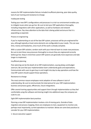 reasons for ERP implementation failures included insufficient planning, poor data quality,
lack of user training and resistance to change.
Inadequate testing
Testing your new ERP’s configurations and processes in a trial-run environment enables you
to mitigate issues when you go live. Be sure to test your ERP applications thoroughly,
including integrations with other applications, as well as hardware and network
infrastructure. Pay close attention to the data that is being pulled and ensure that it is
populating as expected.
Process re-engineering
If you’re implementing an out-of-the-box ERP system, processes will be pre-engineered for
you, although typically at least some elements are configurable to your needs. This can save
time, money and headaches, since much of the work is already complete.
With a custom ERP solution, vendors work with your internal team to create new processes.
Be sure to test these new processes thoroughly to ensure they are engineered correctly
before go live. Keep in mind that custom ERP systems are generally more expensive and take
longer to implement.
Insufficient planning
Poor planning can be the death of an ERP implementation, causing delays and budget
overruns. Be sure that your implementation team understands goals and expectations.
Communicate with users to gain buy-in and insight into day-to-day operations and how the
new ERP system should support those operations.
Resistance to change
The most common reason employees resist adoption of new software is lack of
understanding. Be sure to communicate the total picture for your ERP implementation:
business and process goals, efficiencies, future integrations.
Offer several training opportunities and support them through implementation so they feel
comfortable using the software and sharing insight into additional ways the company can
scale its use.
Eight ERP implementation best practices
Planning a new ERP implementation involves a lot of moving parts. Outside of data
migration and process mapping, there are employees to train, equipment to monitor and,
perhaps most importantly, current operations to maintain. Below are some best practices to
consider for your ERP implementation.
1. Secure executive support
 