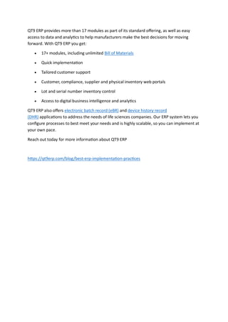 QT9 ERP provides more than 17 modules as part of its standard offering, as well as easy
access to data and analytics to help manufacturers make the best decisions for moving
forward. With QT9 ERP you get:
 17+ modules, including unlimited Bill of Materials
 Quick implementation
 Tailored customer support
 Customer, compliance, supplier and physical inventory web portals
 Lot and serial number inventory control
 Access to digital business intelligence and analytics
QT9 ERP also offers electronic batch record (eBR) and device history record
(DHR) applications to address the needs of life sciences companies. Our ERP system lets you
configure processes to best meet your needs and is highly scalable, so you can implement at
your own pace.
Reach out today for more information about QT9 ERP
https://qt9erp.com/blog/best-erp-implementation-practices
 