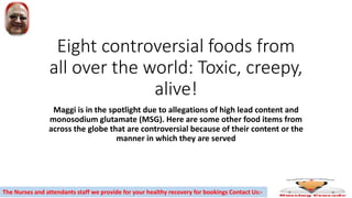 Eight controversial foods from
all over the world: Toxic, creepy,
alive!
Maggi is in the spotlight due to allegations of high lead content and
monosodium glutamate (MSG). Here are some other food items from
across the globe that are controversial because of their content or the
manner in which they are served
The Nurses and attendants staff we provide for your healthy recovery for bookings Contact Us:-
 